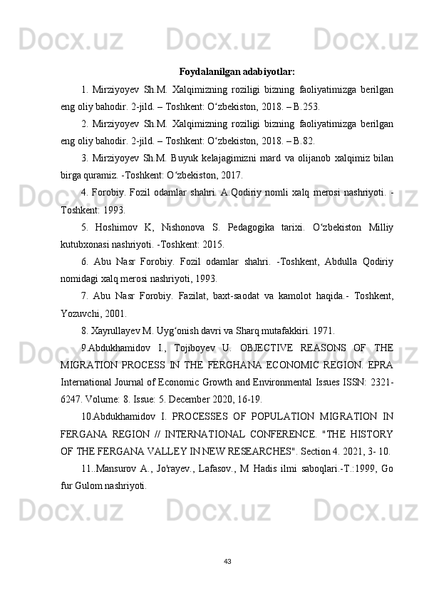 Foydalanilgan adabiyotlar:
1.   Mirziyoyev   Sh.M.   Xalqimizning   roziligi   bizning   faoliyatimizga   berilgan
eng oliy bahodir. 2-jild. – Toshkent: O zbekiston, 2018. – B.253. ʻ
2.   Mirziyoyev   Sh.M.   Xalqimizning   roziligi   bizning   faoliyatimizga   berilgan
eng oliy bahodir. 2-jild. – Toshkent: O zbekiston, 2018. – B.82. 
ʻ
3.   Mirziyoyev   Sh.M.   Buyuk   kelajagimizni   mard   va   olijanob   xalqimiz   bilan
birga quramiz. -Toshkent: O zbekiston, 2017. 	
ʻ
4.   Forobiy.   Fozil   odamlar   shahri.   A.Qodiriy   nomli   xalq   merosi   nashriyoti.   -
Toshkent: 1993. 
5.   Hoshimov   K,   Nishonova   S.   Pedagogika   tarixi.   O zbekiston   Milliy	
ʻ
kutubxonasi nashriyoti. -Toshkent: 2015.
6.   Abu   Nasr   Forobiy.   Fozil   odamlar   shahri.   -Toshkent,   Abdulla   Qodiriy
nomidagi xalq merosi nashriyoti, 1993. 
7.   Abu   Nasr   Forobiy.   Fazilat,   baxt-saodat   va   kamolot   haqida.-   Toshkent,
Yozuvchi, 2001. 
8. Xayrullayev M. Uyg onish davri va Sharq mutafakkiri. 1971.	
ʻ
9.Abdukhamidov   I.,   Tojiboyev   U.   OBJECTIVE   REASONS   OF   THE
MIGRATION   PROCESS   IN   THE   FERGHANA   ECONOMIC   REGION.   EPRA
International Journal of Economic Growth and Environmental Issues ISSN: 2321-
6247. Volume: 8. Issue: 5. December 2020, 16-19. 
10.Abdukhamidov   I.   PROCESSES   OF   POPULATION   MIGRATION   IN
FERGANA   REGION   //   INTERNATIONAL   CONFERENCE.   "THE   HISTORY
OF THE FERGANA VALLEY IN NEW RESEARCHES". Section 4. 2021, 3- 10.
11..Mansurov   A.,   Jo'rayev.,   Lafasov.,   M   Hadis   ilmi   saboqlari.-T.:1999,   Go
fur Gulom nashriyoti. 
43 