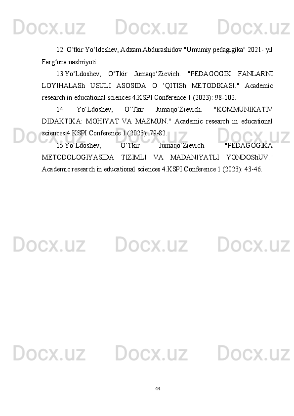 12. O tkir Yo ldoshev, Adxam Abdurashidov "Umumiy pedagigika" 2021- yilʻ ʻ
Farg ona nashriyoti 	
ʻ
13.Yo‘Ldoshev,   O‘Tkir   Jumaqo‘Zievich.   "PEDAGOGIK   FANLARNI
LOYIHALASh   USULI   ASOSIDA   O   ‘QITISh   METODIKASI."   Academic
research in educational sciences 4.KSPI Conference 1 (2023): 98-102. 
14.   Yo‘Ldoshev,   O‘Tkir   Jumaqo‘Zievich.   "KOMMUNIKATIV
DIDAKTIKA:   MOHIYAT   VA   MAZMUN."   Academic   research   in   educational
sciences 4.KSPI Conference 1 (2023): 79-82. 
15.Yo‘Ldoshev,   O‘Tkir   Jumaqo‘Zievich.   "PEDAGOGIKA
METODOLOGIYASIDA   TIZIMLI   VA   MADANIYATLI   YONDOShUV."
Academic research in educational sciences 4.KSPI Conference 1 (2023): 43-46.
44 