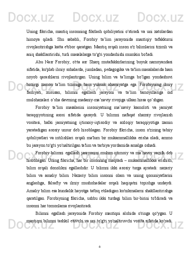 Uning   fikricha,   mantiq   insonning   fikrlash   qobiliyatini   o'stiradi   va   uni   xatolardan
himoya   qiladi.   Shu   sababli,   Forobiy   ta’lim   jarayonida   mantiqiy   tafakkurni
rivojlantirishga katta e'tibor qaratgan. Mantiq orqali inson o'z bilimlarini tizimli va
aniq shakllantirishi, turli masalalarga to'g'ri yondashishi mumkin bo'ladi.
Abu   Nasr   Forobiy,   o'rta   asr   Sharq   mutafakkirlarining   buyuk   namoyandasi
sifatida, ko'plab ilmiy sohalarda, jumladan, pedagogika va ta'lim masalalarida ham
noyob   qarashlarni   rivojlantirgan.   Uning   bilim   va   ta’limga   bo‘lgan   yondashuvi
hozirgi   zamon   ta’lim   tizimiga   ham   yuksak   ahamiyatga   ega.   Forobiyning   ilmiy
faoliyati,   xususan,   bilimni   egallash   jarayoni   va   ta’lim   tamoyillariga   oid
mulohazalari o‘sha davrning madaniy-ma’naviy rivojiga ulkan hissa qo‘shgan.
Forobiy   ta’lim   masalasini   insoniyatning   ma’naviy   kamoloti   va   jamiyat
taraqqiyotining   asosi   sifatida   qaraydi.   U   bilimni   nafaqat   shaxsiy   rivojlanish
vositasi,   balki   jamiyatning   ijtimoiy-iqtisodiy   va   axloqiy   taraqqiyotiga   zamin
yaratadigan   asosiy   unsur   deb   hisoblagan.   Forobiy   fikricha,   inson   o'zining   tabiiy
qobiliyatlari   va   intilishlari   orqali   ma'lum   bir   mukammallikka   erisha   oladi,   ammo
bu jarayon to'g'ri yo'naltirilgan ta'lim va tarbiya yordamida amalga oshadi.
Forobiy   bilimni   egallash   jarayonini   muhim   ijtimoiy   va   ma’naviy   vazifa   deb
hisoblagan. Uning fikricha, har bir insonning maqsadi – mukammallikka erishish,
bilim   orqali   donolikni   egallashdir.   U   bilimni   ikki   asosiy   turga   ajratadi:   nazariy
bilim   va   amaliy   bilim.   Nazariy   bilim   insonni   olam   va   uning   qonuniyatlarini
anglashga,   falsafiy   va   ilmiy   mushohadalar   orqali   haqiqatni   topishga   undaydi.
Amaliy bilim esa kundalik hayotga tatbiq etiladigan ko'nikmalarni shakllantirishga
qaratilgan.   Forobiyning   fikricha,   ushbu   ikki   turdagi   bilim   bir-birini   to'ldiradi   va
insonni har tomonlama rivojlantiradi.
Bilimni   egallash   jarayonida   Forobiy   mantiqni   alohida   o'ringa   qo'ygan.   U
mantiqni bilimni tashkil etuvchi va uni to'g'ri yo'naltiruvchi vosita sifatida ko'radi.
6 