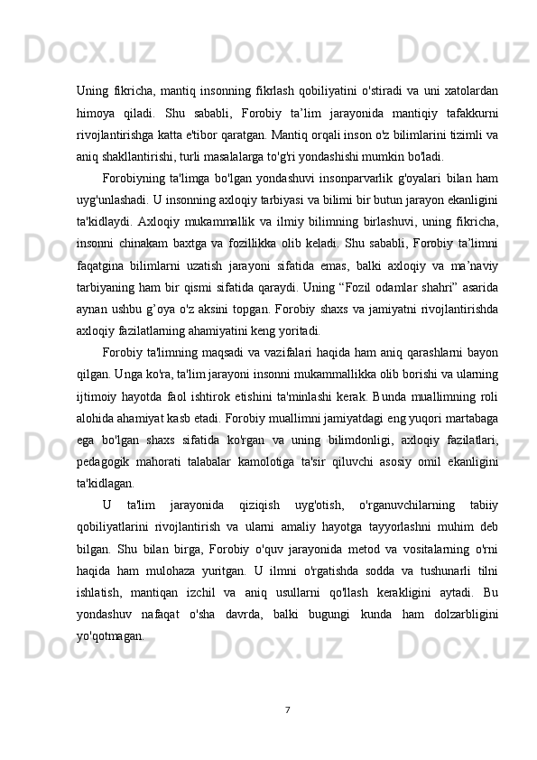 Uning   fikricha,   mantiq   insonning   fikrlash   qobiliyatini   o'stiradi   va   uni   xatolardan
himoya   qiladi.   Shu   sababli,   Forobiy   ta’lim   jarayonida   mantiqiy   tafakkurni
rivojlantirishga katta e'tibor qaratgan. Mantiq orqali inson o'z bilimlarini tizimli va
aniq shakllantirishi, turli masalalarga to'g'ri yondashishi mumkin bo'ladi.
Forobiyning   ta'limga   bo'lgan   yondashuvi   insonparvarlik   g'oyalari   bilan   ham
uyg'unlashadi. U insonning axloqiy tarbiyasi va bilimi bir butun jarayon ekanligini
ta'kidlaydi.   Axloqiy   mukammallik   va   ilmiy   bilimning   birlashuvi,   uning   fikricha,
insonni   chinakam   baxtga   va   fozillikka   olib   keladi.   Shu   sababli,   Forobiy   ta’limni
faqatgina   bilimlarni   uzatish   jarayoni   sifatida   emas,   balki   axloqiy   va   ma’naviy
tarbiyaning   ham   bir   qismi   sifatida   qaraydi.  Uning   “Fozil   odamlar   shahri”  asarida
aynan   ushbu   g’oya   o'z   aksini   topgan.   Forobiy   shaxs   va   jamiyatni   rivojlantirishda
axloqiy fazilatlarning ahamiyatini keng yoritadi.
Forobiy ta'limning maqsadi  va vazifalari  haqida ham  aniq qarashlarni  bayon
qilgan. Unga ko'ra, ta'lim jarayoni insonni mukammallikka olib borishi va ularning
ijtimoiy   hayotda   faol   ishtirok   etishini   ta'minlashi   kerak.   Bunda   muallimning   roli
alohida ahamiyat kasb etadi. Forobiy muallimni jamiyatdagi eng yuqori martabaga
ega   bo'lgan   shaxs   sifatida   ko'rgan   va   uning   bilimdonligi,   axloqiy   fazilatlari,
pedagogik   mahorati   talabalar   kamolotiga   ta'sir   qiluvchi   asosiy   omil   ekanligini
ta'kidlagan.
U   ta'lim   jarayonida   qiziqish   uyg'otish,   o'rganuvchilarning   tabiiy
qobiliyatlarini   rivojlantirish   va   ularni   amaliy   hayotga   tayyorlashni   muhim   deb
bilgan.   Shu   bilan   birga,   Forobiy   o'quv   jarayonida   metod   va   vositalarning   o'rni
haqida   ham   mulohaza   yuritgan.   U   ilmni   o'rgatishda   sodda   va   tushunarli   tilni
ishlatish,   mantiqan   izchil   va   aniq   usullarni   qo'llash   kerakligini   aytadi.   Bu
yondashuv   nafaqat   o'sha   davrda,   balki   bugungi   kunda   ham   dolzarbligini
yo'qotmagan.
7 