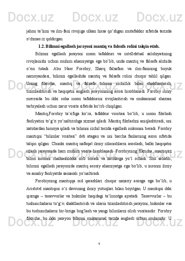 jahon ta’limi va ilm-fani rivojiga ulkan hissa qo‘shgan mutafakkir sifatida tarixda
o'chmas iz qoldirgan.
1.2.   Bilimni egallash jarayoni mantiq va falsafa rolini talqin etish.
Bilimni   egallash   jarayoni   inson   tafakkuri   va   intellektual   salohiyatining
rivojlanishi   uchun   muhim   ahamiyatga   ega   bo‘lib,   unda   mantiq   va   falsafa   alohida
o‘rin   tutadi.   Abu   Nasr   Forobiy,   Sharq   falsafasi   va   ilm-fanining   buyuk
namoyandasi,   bilimni   egallashda   mantiq   va   falsafa   rolini   chuqur   tahlil   qilgan.
Uning   fikricha,   mantiq   va   falsafa   bilimni   izchillik   bilan   shakllantirish,
tizimlashtirish va haqiqatni  anglash jarayonining asosi  hisoblanadi. Forobiy ilmiy
merosida   bu   ikki   soha   inson   tafakkurini   rivojlantirish   va   mukammal   shaxsni
tarbiyalash uchun zarur vosita sifatida ko‘rib chiqilgan.
Mantiq,Forobiy   ta’rifiga   ko‘ra,   tafakkur   vositasi   bo‘lib,   u   inson   fikrlash
faoliyatini to‘g‘ri yo‘naltirishga xizmat qiladi. Mantiq fikrlashni aniqlashtiradi, uni
xatolardan himoya qiladi va bilimni izchil tarzda egallash imkonini beradi. Forobiy
mantiqni   “bilimlar   vositasi”   deb   atagan   va   uni   barcha   fanlarning   asosi   sifatida
talqin   qilgan.   Chunki   mantiq   nafaqat   ilmiy   izlanishlarni   asoslash,   balki   haqiqatni
izlash  jarayonida  ham  muhim  vosita   hisoblanadi.  Forobiyning  fikricha,  mantiqsiz
bilim   insonni   chalkashlikka   olib   boradi   va   xatolarga   yo‘l   ochadi.   Shu   sababli,
bilimni   egallash  jarayonida  mantiq asosiy   ahamiyatga  ega bo‘lib, u  insonni   ilmiy
va amaliy faoliyatda samarali yo‘naltiradi.
Forobiyning   mantiqqa   oid   qarashlari   chuqur   nazariy   asosga   ega   bo‘lib,   u
Aristotel   mantiqini   o‘z   davrining   ilmiy   yutuqlari   bilan   boyitgan.   U   mantiqni   ikki
qismga   –   tasavvurlar   va   hukmlar   haqidagi   ta’limotga   ajratadi.   Tasavvurlar   –   bu
tushunchalarni to‘g‘ri shakllantirish va ularni tizimlashtirish jarayoni, hukmlar esa
bu tushunchalarni bir-biriga bog‘lash va yangi bilimlarni olish vositasidir. Forobiy
fikricha,   bu   ikki   jarayon   bilimni   mukammal   tarzda   anglash   uchun   muhimdir.   U
9 