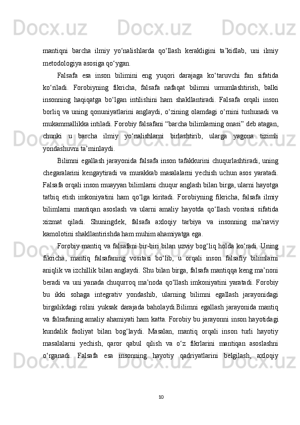 mantiqni   barcha   ilmiy   yo‘nalishlarda   qo‘llash   kerakligini   ta’kidlab,   uni   ilmiy
metodologiya asosiga qo‘ygan.
Falsafa   esa   inson   bilimini   eng   yuqori   darajaga   ko‘taruvchi   fan   sifatida
ko‘riladi.   Forobiyning   fikricha,   falsafa   nafaqat   bilimni   umumlashtirish,   balki
insonning   haqiqatga   bo‘lgan   intilishini   ham   shakllantiradi.   Falsafa   orqali   inson
borliq   va   uning   qonuniyatlarini   anglaydi,   o‘zining   olamdagi   o‘rnini   tushunadi   va
mukammallikka intiladi. Forobiy falsafani “barcha bilimlarning onasi” deb atagan,
chunki   u   barcha   ilmiy   yo‘nalishlarni   birlashtirib,   ularga   yagona   tizimli
yondashuvni ta’minlaydi.
Bilimni   egallash   jarayonida   falsafa   inson   tafakkurini   chuqurlashtiradi,   uning
chegaralarini   kengaytiradi   va   murakkab   masalalarni   yechish   uchun   asos   yaratadi.
Falsafa orqali inson muayyan bilimlarni chuqur anglash bilan birga, ularni hayotga
tatbiq   etish   imkoniyatini   ham   qo‘lga   kiritadi.   Forobiyning   fikricha,   falsafa   ilmiy
bilimlarni   mantiqan   asoslash   va   ularni   amaliy   hayotda   qo‘llash   vositasi   sifatida
xizmat   qiladi.   Shuningdek,   falsafa   axloqiy   tarbiya   va   insonning   ma’naviy
kamolotini shakllantirishda ham muhim ahamiyatga ega.
Forobiy mantiq va falsafani bir-biri bilan uzviy bog‘liq holda ko‘radi. Uning
fikricha,   mantiq   falsafaning   vositasi   bo‘lib,   u   orqali   inson   falsafiy   bilimlarni
aniqlik va izchillik bilan anglaydi. Shu bilan birga, falsafa mantiqqa keng ma’noni
beradi   va   uni   yanada   chuqurroq   ma’noda   qo‘llash   imkoniyatini   yaratadi.   Forobiy
bu   ikki   sohaga   integrativ   yondashib,   ularning   bilimni   egallash   jarayonidagi
birgalikdagi   rolini   yuksak   darajada   baholaydi.Bilimni   egallash   jarayonida   mantiq
va falsafaning amaliy ahamiyati ham katta. Forobiy bu jarayonni inson hayotidagi
kundalik   faoliyat   bilan   bog‘laydi.   Masalan,   mantiq   orqali   inson   turli   hayotiy
masalalarni   yechish,   qaror   qabul   qilish   va   o‘z   fikrlarini   mantiqan   asoslashni
o‘rganadi.   Falsafa   esa   insonning   hayotiy   qadriyatlarini   belgilash,   axloqiy
10 