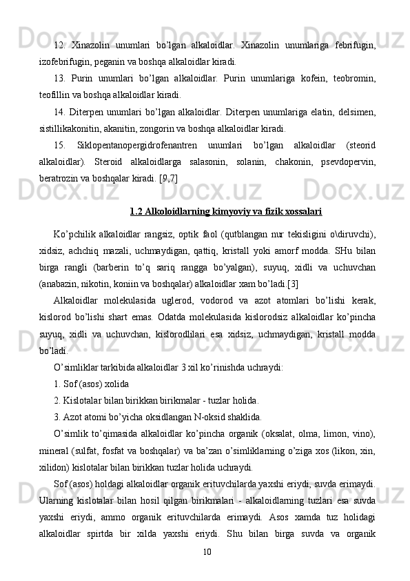 12.   Xinazolin   unumlari   bo’lgan   alkaloidlar.   Xinazolin   unumlariga   febrifugin,
izofebrifugin, peganin va boshqa alkaloidlar kiradi.
13.   Purin   unumlari   bo’lgan   alkaloidlar.   Purin   unumlariga   kofein,   teobromin,
teofillin va boshqa alkaloidlar kiradi.
14.   Diterpen   unumlari   bo’lgan   alkaloidlar.   Diterpen   unumlariga   elatin,   delsimen,
sistillikakonitin, akanitin, zongorin va boshqa alkaloidlar kiradi.
15.   Siklopentanopergidrofenantren   unumlari   bo’lgan   alkaloidlar   (steorid
alkaloidlar).   Steroid   alkaloidlarga   salasonin,   solanin,   chakonin,   psevdopervin,
beratrozin va boshqalar kiradi.  [9,7]
1.2 Alkoloidlarning kimyoviy va fizik xossalari
Ko’pchilik   alkaloidlar   rangsiz,   optik   faol   (qutblangan   nur   tekisligini   o\diruvchi),
xidsiz,   achchiq   mazali,   uchmaydigan,   qattiq,   kristall   yoki   amorf   modda.   SHu   bilan
birga   rangli   (barberin   to’q   sariq   rangga   bo’yalgan),   suyuq,   xidli   va   uchuvchan
(anabazin, nikotin, koniin va boshqalar) alkaloidlar xam bo’ladi.[3]
Alkaloidlar   molekulasida   uglerod,   vodorod   va   azot   atomlari   bo’lishi   kerak,
kislorod   bo’lishi   shart   emas.   Odatda   molekulasida   kislorodsiz   alkaloidlar   ko’pincha
suyuq,   xidli   va   uchuvchan,   kislorodlilari   esa   xidsiz,   uchmaydigan,   kristall   modda
bo’ladi.
O’simliklar tarkibida alkaloidlar 3 xil ko’rinishda uchraydi:
1. Sof (asos) xolida
2. Kislotalar bilan birikkan birikmalar - tuzlar holida.
3. Azot atomi bo’yicha oksidlangan N-oksid shaklida.
O’simlik   to’qimasida   alkaloidlar   ko’pincha   organik   (oksalat,   olma,   limon,   vino),
mineral  (sulfat, fosfat va boshqalar) va ba’zan o’simliklarning o’ziga xos (likon, xin,
xilidon) kislotalar bilan birikkan tuzlar holida uchraydi.
Sof (asos) holdagi alkaloidlar organik erituvchilarda yaxshi eriydi, suvda erimaydi.
Ularning   kislotalar   bilan   hosil   qilgan   birikmalari   -   alkaloidlarning   tuzlari   esa   suvda
yaxshi   eriydi,   ammo   organik   erituvchilarda   erimaydi.   Asos   xamda   tuz   holidagi
alkaloidlar   spirtda   bir   xilda   yaxshi   eriydi.   S h u   bilan   birga   suvda   va   organik
10 