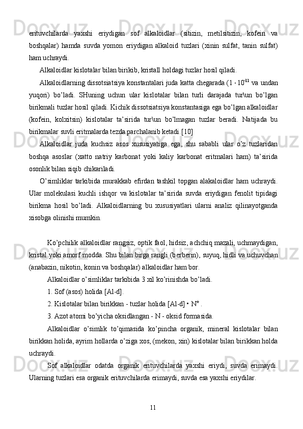 erituvchilarda   yaxshi   eriydigan   sof   alkaloidlar   (sitizin,   metilsitizin,   kofein   va
boshqalar)   hamda   suvda   yomon   eriydigan   alkaloid   tuzlari   (xinin   sulfat,   tanin   sulfat)
ham uchraydi.
Alkaloidlar kislotalar bilan birikib, kristall holdagi tuzlar hosil qiladi.
Alkaloidlarning dissotsiatsiya konstantalari juda katta chegarada (1  10 -11
 va undan
yuqori)   bo’ladi.   SHuning   uchun   ular   kislotalar   bilan   turli   darajada   tur\un   bo’lgan
birikmali tuzlar hosil qiladi. Kichik dissotsiatsiya konstantasiga ega bo’lgan alkaloidlar
(kofein,   kolxitsin)   kislotalar   ta’sirida   tur\un   bo’lmagan   tuzlar   beradi.   Natijada   bu
birikmalar suvli eritmalarda tezda parchalanib ketadi. [10]
Alkaloidlar   juda   kuchsiz   asos   xususiyatiga   ega,   shu   sababli   ular   o’z   tuzlaridan
boshqa   asoslar   (xatto   natriy   karbonat   yoki   kaliy   karbonat   eritmalari   ham)   ta’sirida
osonlik bilan siqib chikariladi.
O’simliklar   tarkibida  murakkab  efirdan tashkil  topgan  alakaloidlar  ham   uchraydi.
Ular   molekulasi   kuchli   ishqor   va   kislotalar   ta’sirida   suvda   eriydigan   fenolit   tipidagi
birikma   hosil   bo’ladi.   Alkaloidlarning   bu   xususiyatlari   ularni   analiz   qilinayotganda
xisobga olinishi mumkin.
Ko’pchilik alkaloidlar rangsiz, optik faol, hidsiz, achchiq mazali, uchmaydigan,
kristal yoki amorf modda. Shu bilan birga rangli (b е rb е rin), suyuq, hidli va uchuvchan
(anabazin, nikotin, konin va boshqalar) alkaloidlar ham bor.
Alkaloidlar o’simliklar tarkibida 3 xil ko’rinishda bo’ladi.
1. Sof (asos) holida [Al-d].
2. Kislotalar bilan birikkan - tuzlar holida [Al-d] • N +
 .
3. Azot atomi bo’yicha oksidlangan - N - oksid formasida. 
Alkaloidlar   o’simlik   to’qimasida   ko’pincha   organik,   min е ral   kislotalar   bilan
birikkan holida, ayrim hollarda o’ziga xos, (m е kon, xin) kislotalar bilan birikkan holda
uchraydi.
Sof   alkaloidlar   odatda   organik   erituvchilarda   yaxshi   eriydi,   suvda   erimaydi.
Ularning tuzlari esa organik erituvchilarda erimaydi, suvda esa yaxshi eriydilar.
11 