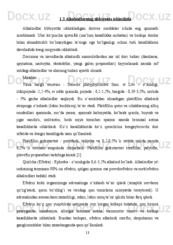 1.3 Alkoloidlarning tibbiyotda ishlatilishi
Alkaloidlar   tibbiyotda   ishlatiladigan   dorivor   moddalar   ichida   eng   qimmatli
xisoblanadi.   Ular   ko’pincha   spetsifik   (ma’lum   kasallikka   nisbatan)   va   boshqa   dorilar
bilan   almashtirilib   bo’lmaydigan   ta’sirga   ega   bo’lganligi   uchun   turli   kasalliklarni
davolashda keng miqyosda ishlatiladi.
Dorixona   va   zavodlarda   alkaloidli   maxsulotlardan   xar   xil   dori   turlari   (damlama,
qaynatma,   nastoyka,   ekstarktlar,   yangi   galen   preparatlari)   tayyorlanadi   xamda   sof
xoldagi alkaloidlar va ularning tuzlari ajratib olinadi.
Masalan:
Yassi   bargli   senetsio   -   Senecio   platyphylloides   Som.   et   Lev   –   o’simligi;
ildizpoyada -2,2-4%, er ustki qismida, poyada - 0,2-1,2%, bargida - 0,39-3,5%, uru\ida
-   5%   gacha   alkaloidlar   saqlaydi.   Bu   o’simlikdan   olinadigan   platifillin   alkaloidi
atropinga o’xshash (lekin kuchliroq) ta’sir etadi. Platifillin qorin va ichaklarning silliq
muskullari   spazmida,   me’da   yarasi,   spazmik   kabziyatda,   ko’krak   qisishi,   buyrak   va
jigar   sanchi\i,   xolitsistin,   bosh   miya   tomirlari   spazmi   xamda   bronxial   astma
kasalliklarda   ishlatiladi.   Ko’z   kasalliklarida   ko’z   qorachi\ini   kengaytiruvchi   dori
sifatida va dengiz kasalligida xam qo’llaniladi.
Platifillin   gidrotartrat   -   poroshok,   tabletka   va   0,2-0,5%   li   eritma   xolida   xamda
0,2%   li   eritmasi   ampulada   chiqariladi.   Platifillin   gidrotartrat   terafillin,   palyufin,
plavefin preparatlari tarkibiga kiradi. [1]
Qizilcha (Efedra) - Ephedra - o’simligida 0,6-3,2% alkaloid bo’ladi. Alkaloidlar yi\
indisining taxminan 90% ini efedrin, qolgan qismini esa psevdoefedrin va metilefedrin
alkaloidlari tashkil etadi.
Efedrin   kishi   organizmiga   adrenalinga   o’xshash   ta’sir   qiladi   (sinaptik   nervlarni
qo’zg’atadi,   qorin   bo’shlig’i   va   teridagi   qon   tomirlarni   nixoyatda   toraytiradi).   U
adrenalindan asosan kam zaxarliligi, sekin, lekin uzoq ta’sir qilishi bilan farq qiladi.
Efedrin   ko’p   qon   yuqotilishi   natijasida   yuz   bergan   kollaps   holatida,   qon   bosimi
pasayganda,   miasteniya,   allergik   bronxial   astma,   vazomotor   tumov   va   boshqa
kasalliklarda   ishlatiladi.   Bundan   tashqari,   efedrin   alkaloidi   morfin,   skopolamin   va
gangliomitiklar bilan zaxarlanganda qam qo’llaniladi.
13 