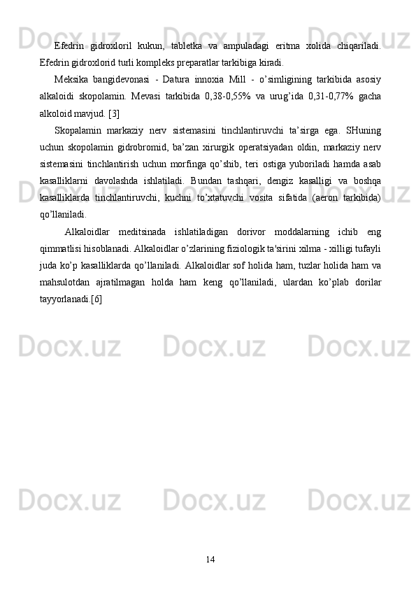 Efedrin   gidroxloril   kukun,   tabletka   va   ampuladagi   eritma   xolida   chiqariladi.
Efedrin gidroxlorid turli kompleks preparatlar tarkibiga kiradi.
Meksika   bangidevonasi   -   Datura   innoxia   Mill   -   o’simligining   tarkibida   asosiy
alkaloidi   skopolamin.   Mevasi   tarkibida   0,38-0,55%   va   uru g’ ida   0,31-0,77%   gacha
alkoloid mavjud.  [3]
Skopalamin   markaziy   nerv   sistemasini   tinchlantiruvchi   ta’sirga   ega.   SHuning
uchun   skopolamin   gidrobromid,   ba’zan   xirurgik   operatsiyadan   oldin,   markaziy   nerv
sistemasini   tinchlantirish   uchun   morfinga   qo’shib,   teri   ostiga   yuboriladi   hamda   asab
kasalliklarni   davolashda   ishlatiladi.   Bundan   tashqari,   dengiz   kasalligi   va   boshqa
kasalliklarda   tinchlantiruvchi,   kuchni   to’xtatuvchi   vosita   sifatida   (aeron   tarkibida)
qo’llaniladi.
Alkaloidlar   m е ditsinada   ishlatiladigan   dorivor   moddalarning   ichib   eng
qimmatlisi hisoblanadi. Alkaloidlar o’zlarining fiziologik ta'sirini xilma - xilligi tufayli
juda ko’p kasalliklarda qo’llaniladi. Alkaloidlar sof holida ham, tuzlar holida ham va
mahsulotdan   ajratilmagan   holda   ham   k е ng   qo’llaniladi,   ulardan   ko’plab   dorilar
tayyorlanadi. [6]
14 