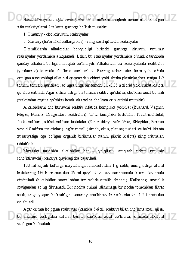 Alkaloidlarga   xos   sifat   reaksiyalar.   Alkaloidlarni   aniqlash   uchun   o’tkaziladigan
sifat reaksiyalarni 2 ta katta guruxga bo’lish mumkin:
1. Umumiy - cho’ktiruvchi reaksiyalar.
2. Xususiy (ba’zi alkaloidlarga xos) - rang xosil qiluvchi reaksiyalar.
O’simliklarda   alkaloidlar   bor-yuqligi   birinchi   guruxga   kiruvchi   umumiy
reaksiyalar   yordamida   aniqlanadi.   Lekin   bu   reaksiyalar   yordamida   o’simlik   tarkibida
qanday   alkaloid   borligini   aniqlab   bo’lmaydi.   Alkaloidlar   bu   reaksiyalarda   reaktivlar
(yordamida)   ta’sirida   cho’kma   xosil   qiladi.   Buning   uchun   xloroform   yoki   efirda
eritilgan asos xoldagi alkaloid eritmasidan chinni yoki shisha plastinkachasi ustiga 1-2
tomchi tomizib quritiladi, so’ngra unga bir tomchi 0,1-0,05 n xlorid yoki sulfat kislota
qo’shib eritiladi. Agar eritma ustiga bir tomchi reaktiv qo’shilsa, cho’kma xosil bo’ladi
(reaktivdan ozgina qo’shish kerak, aks xolda cho’kma erib ketishi mumkin).
Alkaloidlarni   cho’ktiruvchi   reaktiv   sifatida   kompleks   yodidlar   (Bushard,   Vagner,
Meyer,   Marme,   Dragendorf   reaktivlari),   ba’zi   kompleks   kislotalar:   fosfat-molibdat,
fosfat-volfram,   silikat-volfram   kislotalar   (Zonenshteyn   yoki   Vriz,   SHeyblar,   Bertran
yoxud Godfrua reaktivlari), o g’ ir metall (simob, oltin, platina) tuzlari va ba’zi kislota
xususiyatiga   ega   bo’lgan   organik   birikmalar   (tanin,   pikrin   kislota)   ning   eritmalari
ishlatiladi.
Maxsulot   tarkibida   alkaloidlar   bor   –   yo’qligini   aniqlash   uchun   umumiy
(cho’ktiruvchi) reaksiya quyidagicha bajariladi.
100   ml   xajmli   kolbaga   maydalangan   maxsulotdan   1   g   solib,   uning   ustiga   xlorid
kislotaning   1%   li   eritmasidan   25   ml   quyiladi   va   suv   xammomida   5   min   davomida
qizdiriladi   (alkaloidlar   maxsulotdan   tuz   xolida   ajralib   chiqadi).   Kolbadagi   suyuqlik
sovigandan so’ng filtrlanadi. Bir nechta chinni idishchaga bir necha tomchidan filtrat
solib,   unga   yuqori   ko’rsatilgan   umumiy   cho’ktiruvchi   reaktivlardan   1-2   tomchidan
qo’shiladi.
Agar eritma ko’pgina reaktivlar (kamida 5-6 xil reaktiv) bilan cho’kma xosil qilsa,
bu   alkaloid   borligidan   dalolat   beradi,   cho’kma   xosil   bo’lmasa,   eritmada   alkaloid
yuqligini ko’rsatadi.
16 