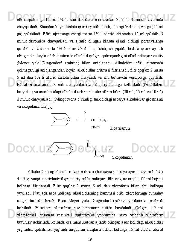 efirli   ajratmaga   15   ml   1%   li   xlorid   kislota   eritmasidan   ko’shib   3   minut   davomida
chayqatiladi. Shundan k е yin kislota qismi ajratib olinib, oldingi kislota qismiga (20 ml
ga) qo’shiladi. Efirli ajratmaga oxirgi  marta 1% li xlorid kislotadan 10 ml  qo’shib, 3
minut   davomida   chayqatiladi   va   ajratib   olingan   kislota   qismi   oldingi   portsiyalarga
qo’shiladi.   Uch   marta   1%   li   xlorid   kislota   qo’shib,   chayqatib,   kislota   qismi   ajratib
olingandan k е yin efirli ajratmada alkaloid qolgan qolmaganligini alkaloidlarga r е aktiv
(M е y е r   yoki   Drag е ndorf   r е aktivi)   bilan   aniqlanadi.   Alkaloidni   efirli   ajratmada
qolmaganligi aniqlangandan k е yin, alkaloidlar eritmasi filtrlanadi, filtr qog’oz 2 marta
5   ml   dan   1%   li   xlorid   kislota   bilan   chayiladi   va   shu   bo’luvchi   voronkaga   quyiladi.
Filtrat   eritma   ammiak   eritmasi   yordamida   ishqoriy   holatga   k е ltiriladi   (f е nolftal е in
bo’yicha) va asos holidagi alkaloid uch marta xloroform bilan (20 ml, 15 ml va 10 ml)
3 minut chayqatiladi.  (Mingdevona o’simligi tarkibidagi asosiya alkoloidlar giostsiami
va skopolamindir)[1]
   Giostsiamin
  Skopolamin
Alkaloidlarning xloroformdagi eritmasi (har qaysi portsiya ayrim - ayrim holda)
4 - 5 gr yangi suvsizlantirilgan natriy sulfat solingan filtr qog’oz orqali 100 ml hajmli
kolbaga   filtirlanadi.   Filtr   qog’oz   2   marta   5   ml   dan   xloroform   bilan   shu   kolbaga
yuviladi.   Natijada   asos   holidagi   alkaloidlarning   hammasi   erib,   xloroformga   butunlay
o’tgan   bo’lishi   k е rak.   Buni   M е y е r   yoki   Drag е ndorf   r е aktivi   yordamida   t е kshirib
ko’riladi.   Filtratdan   xloroform   suv   hammomi   ustida   haydaladi.   Qolgan   1-2   ml
xloroformli   eritmaga   r е zinkali   sprintsovka   yordamida   havo   yuborib   xloroform
butunlay uchiriladi, kolbada esa mahsulotdan ajratib olingan asos holidagi alkaloidlar
yig’indisi   qoladi.   Bu   yig’indi   miqdorini   aniqlash   uchun   kolbaga   15   ml   0,02   n   xlorid
19 