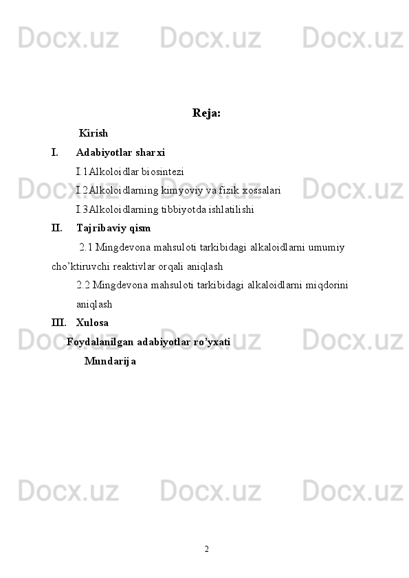 Reja:
Kirish
I. Adabiyotlar sharxi
I.1 Alkoloidlar biosintezi
I.2 Alkoloidlarning kimyoviy va fizik xossalari
I.3 Alkoloidlarning tibbiyotda ishlatilishi
II. Tajribaviy qism
2.1  Mingdevona mahsuloti tarkibidagi a lkaloidlarni  umumiy 
cho’ktiruvchi reaktivlar   orqali  aniqlash
2.2  Mingdevona mahsuloti tarkibidagi a lkaloidlarni miqdorini 
aniqlash 
III. Xulosa
Foydalanilgan adabiyotlar ro’yxati
Mundarija
2 