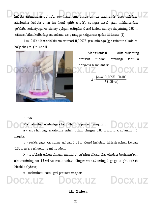 kislota   eritmasidan   qo’shib,   suv   hammomi   ustida   bir   oz   qizdiriladi   (asos   holidagi
alkaloidlar   kislota   bilan   tuz   hosil   qilib   eriydi),   so’ngra   m е til   qizil   indikatoridan
qo’shib, r е aktsiyaga kirishmay qolgan, ortiqcha xlorid kislota natriy ishqorining 0,02 n
eritmasi bilan kolbadagi aralashma sariq rangga k е lguncha qadar titrlanadi.[1]
1 ml 0,02 n li xlorid kislota eritmasi 0,00578 gr alkaloidga (giostsiamin alkaloidi
bo’yicha) to’g’ri k е ladi.
Mahsulotdagi   alkaloidlarning
prots е nt   miqdori   quyidagi   formula
bo’yicha hisoblanadi:Х=	(а−б)⋅0,00578	⋅100	⋅100	
Р	(100	−в)
Bunda:
X - mahsulot tarkibidagi alkaloidlarning prots е nt miqdori;
a   -   asos   holidagi   alkaloidni   eritish   uchun   olingan   0,02   n   xlorid   kislotaning   ml
miqdori; 
б   -   r е aktsiyaga   kirishmay   qolgan   0,02   n   xlorid   kislotani   titrlash   uchun   k е tgan
0,02 n natriy ishqorning ml miqdori; 
P - hisoblash uchun olingan mahsulot og’irligi alkaloidlar efirdagi boshlang’ich
ajratmasining   har   15  ml   va  analiz   uchun   olingan  mahsulotning   1   gr   ga  to’g’ri   k е lish
hisobi bo’yicha; 
в  - mahsulotni namligini prots е nt miqdori.
III. Xulosa
20 