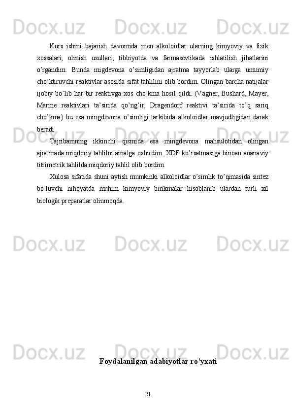 Kurs   ishini   bajarish   davomida   men   alkoloidlar   ularning   kimyoviy   va   fizik
xossalari,   olinish   usullari,   tibbiyotda   va   farmasevtikada   ishlatilish   jihatlarini
o’rgandim.   Bunda   migdevona   o’simligidan   ajratma   tayyorlab   ularga   umumiy
cho’ktiruvchi reaktivlar asosida sifat tahlilini olib bordim. Olingan barcha natijalar
ijobiy  bo’lib  har   bir  reaktivga  xos   cho’kma  hosil   qildi.  (Vagner,  Bushard,   Mayer,
Marme   reaktivlari   ta’sirida   qo’ng’ir,   Dragendorf   reaktivi   ta’sirida   to’q   sariq
cho’kma)   bu   esa   mingdevona   o’simligi   tarkibida   alkoloidlar   mavjudligidan   darak
beradi.
Tajribamning   ikkinchi   qismida   esa   mingdevona   mahsulotidan   olingan
ajratmada miqdoriy tahlilni amalga oshirdim. XDF ko’rsatmasiga binoan ananaviy
titrimetrik tahlilda miqdoriy tahlil olib bordim.
Xulosa sifatida shuni aytish mumkinki alkoloidlar o’simlik to’qimasida sintez
bo’luvchi   nihoyatda   muhim   kimyoviy   birikmalar   hisoblanib   ulardan   turli   xil
biologik preparatlar olinmoqda.
Foydalanilgan adabiyotlar ro’yxati
21 