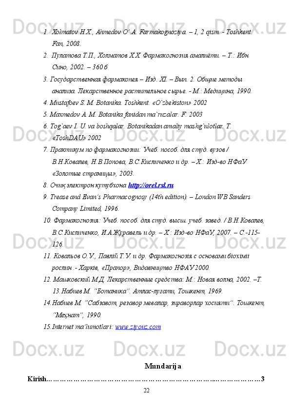 1. Х olmatov H.X., Ahmedov O’.A. Farmakognoziya. – 1, 2 qism. - Toshkent. 
Fan , 2008. 
2.    П y латова   Т . П .,  Холматов   Х . Х .  Фармакогнозия   амалиёти . –  Т .:  Ибн  
Сино , 2002. – 360  б
3. Государственная фармакопея – Изд. ХI. – Вып. 2. Общие методы 
анализа. Лекарственное растительное сырье. - М.: Медицина, 1990.
4.  Mustafoev S. M. Botanika. Toshkent. «O`zbekiston» 2002
5. Maxmedov A. M. Botanika fanidan ma`ruzalar. F. 2003
6. Tog`aev I. U. va boshqalar. Botanikadan amaliy mashg`ulotlar. T. 
«ToshDAU» 2002
7. Практикум по фармакогнозии: Учеб. пособ. для студ. вузов / 
В.Н.Ковалев, Н.В.Попова, В.С.Кисличенко и др. – Х.: Изд-во НФаУ 
«Золотые страницы», 2003. 
8.  Очиқ электрон кутубхона  http    ://    orel    .   rsl    .   ru   
9. Trease and Evan’s Pharmacognosy (14th edition). – London WB Sanders 
Company Limited, 1996. 
10. Фармакогнозия: Учеб. пособ. для студ. высш. учеб. завед. / В.Н.Ковалев,
В.С.Кисличенко, И.А.Журавель и др. – Х.: Изд-во НФаУ, 2007. – C.-115-
126. 
11. Ковальов О.У., Павлiй Т.У. и др. Фармакогнозiя с основами бiохiмii 
рослин .- Харкiв, «Прапор», Видавництво НФАУ 2000. 
12. Машковский М.Д. Лекарственные средства: М.: Новая волна, 2002. –Т.
13. Набиев М. “Ботаника”. Атлас-луғати, Тошкент, 1969.
14. Набиев М. “Сабзавот, резавор мевалар, зираворлар хосияти”. Тошкент,
“Меҳнат”, 1990.
15. Internet ma’lumotlari:  www.ziyouz.com
Mundarija
Kirish ………………………………………………………………..…………………3
22 