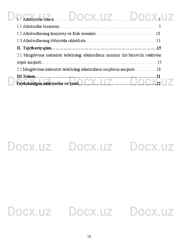 I. Adabiyotlar sharxi ……………………………………………………….…………5
1.1 Alkoloidlar biosintezi ……………………………………………………..………..5
1.2 Alkoloidlarning kimyoviy va fizik xossalari …………………………….……….10
1.3 Alkoloidlarning tibbiyotda ishlatilishi ……………………………………………13
II. Tajribaviy qism …………………………………………………………………..15
2.1   Mingdevona   mahsuloti   tarkibidagi   a lkaloidlarni   umumiy   cho’ktiruvchi   reaktivlar
orqali  aniqlash …………………………………………………………………………15
2.2 M ingdevona mahsuloti tarkibidagi a lkaloidlarni miqdorini aniqlash  ……………18
III. Xulosa ………………………………………………………………………….…21
Foydalanilgan adabiyotlar ro’yxati ………………………………………………...22
23 