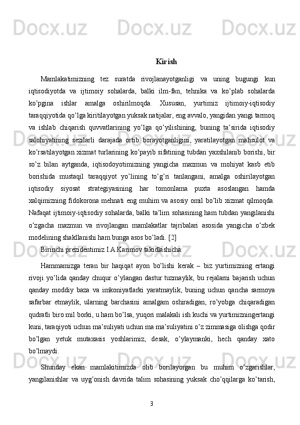 Kirish
Mamlakatimizning   tez   suratda   rivojlanayotganligi   va   uning   bugungi   kun
iqtisodiyotda   va   ijtimoiy   sohalarda,   balki   ilm-fan,   tehnika   va   ko’plab   sohalarda
ko’pgina   ishlar   amalga   oshirilmoqda.   Xususan,   yurtimiz   ijtimoiy-iqtisodiy
taraqqiyotida qo’lga kiritilayotgan yuksak natijalar, eng avvalo, yangidan yangi tarmoq
va   ishlab   chiqarish   quvvatlarining   yo’lga   qo’yilishining,   buning   ta’sirida   iqtisodiy
salohiyatining   sezilarli   darajada   ortib   borayotganligini,   yaratilayotgan   mahsulot   va
ko’rsatilayotgan xizmat turlarining ko’payib sifatining tubdan yaxshilanib borishi, bir
so’z   bilan   aytganda,   iqtisodoyotimizning   yangicha   mazmun   va   mohiyat   kasb   etib
borishida   mustaqil   taraqqiyot   yo’lining   to’g’ri   tanlangani,   amalga   oshirilayotgan
iqtisodiy   siyosat   strategiyasining   har   tomonlama   puxta   asoslangan   hamda
xalqimizning fidokorona mehnati eng muhim va asosiy omil bo’lib xizmat qilmoqda.
Nafaqat ijtimoiy-iqtisodiy sohalarda, balki ta’lim sohasining ham tubdan yangilanishi
o’zgacha   mazmun   va   rivojlangan   mamlakatlar   tajribalari   asosida   yangicha   o’zbek
modelining shakllanishi ham bunga asos bo’ladi. [2]
Birinchi p rezidentimiz I.A.Karimov takidlashicha:
Hammamizga   teran   bir   haqiqat   ayon   bo’lishi   kerak   –   biz   yurtimizning   ertangi
rivoji   yo’lida   qanday   chuqur   o’ylangan   dastur   tuzmaylik,  bu   rejalarni   bajarish   uchun
qanday   moddiy   baza   va   imkoniyatlarki   yaratmaylik,   buning   uchun   qancha   sarmoya
safarbar   etmaylik,   ularning   barchasini   amalgam   oshiradigan,   ro’yobga   chiqaradigan
qudratli biro mil borki, u ham bo’lsa, yuqori malakali ish kuchi va yurtimizningertangi
kuni, taraqiyoti uchun ma’suliyati uchun ma ma’suliyatini o’z zimmasiga olishga qodir
bo’lgan   yetuk   mutaxasis   yoshlarimiz,   desak,   o’ylaymanki,   hech   qanday   xato
bo’lmaydi.
Shunday   ekan   mamlakitimizda   olib   borilayorgan   bu   muhim   o’zgarishlar,
yangilanishlar   va   uyg’onish   davrida   talim   sohasining   yuksak   cho’qqilarga   ko’tarish,
3 