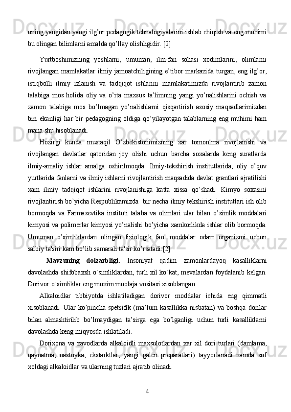 uning yangidan yangi ilg’or pedagogik tehnalogiyalarini ishlab chiqish va eng muhimi
bu olingan bilimlarni amalda qo’llay olishligidir. [2]
Yurtboshimizning   yoshlarni,   umuman,   ilm-fan   sohasi   xodimlarini,   olimlarni
rivojlangan mamlakatlar ilmiy jamoatchiligining e’tibor markazida turgan, eng ilg’or,
istiqbolli   ilmiy   izlanish   va   tadqiqot   ishlarini   mamlakatimizda   rivojlantirib   zamon
talabiga   mos   holida   oliy   va   o’rta   maxsus   ta’limning   yangi   yo’nalishlarini   ochish   va
zamon   talabiga   mos   bo’lmagan   yo’nalishlarni   qisqartirish   asosiy   maqsadlarimizdan
biri   ekanligi   har   bir   pedagogning   oldiga   qo’yilayotgan   talablarning   eng   muhimi   ham
mana shu hisoblanadi.
H ozirgi   kunda   m ustaqil   O’zbеkistonimizning   xar   tomonlma   rivojlanishi   va
rivojlangan   davlatlar   qatoridan   joy   olishi   uchun   barcha   soxalarda   kеng   suratlarda
ilmiy-amaliy   ishlar   amalga   oshirilmoqda.   Ilmiy-tеkshirish   institutlarida,   oliy   o’quv
yurtlarida fanlarni va ilmiy ishlarni rivojlantirish maqsadida davlat grantlari ajratilishi
xam   ilmiy   tadqiqot   ishlarini   rivojlanishiga   katta   xissa   qo’shadi.   Kimyo   soxasini
rivojlantirish bo’yicha Rеspublikamizda  bir nеcha ilmiy tеkshirish institutlari ish olib
bormoqda   va   Farmasevtika   instituti   talaba   va   olimlari   ular   bilan   o’simlik   moddalari
kimyosi va polimеrlar kimyosi yo’nalishi bo’yicha xamkorlikda ishlar olib bormoqda.
Umuman   o’simliklardan   olingan   fiziologik   faol   moddalar   odam   organizmi   uchun
salbiy ta'siri kam bo’lib samarali ta'sir ko’rsatadi.[2]
  Mavzuning   dolzarbligi .   Insoniyat   qadim   zamonlardayoq   kasalliklarni
davolashda shifobaxsh o`simliklardan, turli xil ko`kat, mevalardan foydalanib kelgan.
Dorivor o`simliklar eng muxim muolaja vositasi xisoblangan.
Alkaloidlar   tibbiyotda   ishlatiladigan   dorivor   moddalar   ichida   eng   qimmatli
xisoblanadi.   Ular   ko’pincha   spetsifik   (ma’lum   kasallikka   nisbatan)   va   boshqa   dorilar
bilan   almashtirilib   bo’lmaydigan   ta’sirga   ega   bo’lganligi   uchun   turli   kasalliklarni
davolashda keng miqyosda ishlatiladi.
Dorixona   va   zavodlarda   alkaloidli   maxsulotlardan   xar   xil   dori   turlari   (damlama,
qaynatma,   nastoyka,   ekstarktlar,   yangi   galen   preparatlari)   tayyorlanadi   xamda   sof
xoldagi alkaloidlar va ularning tuzlari ajratib olinadi.
4 