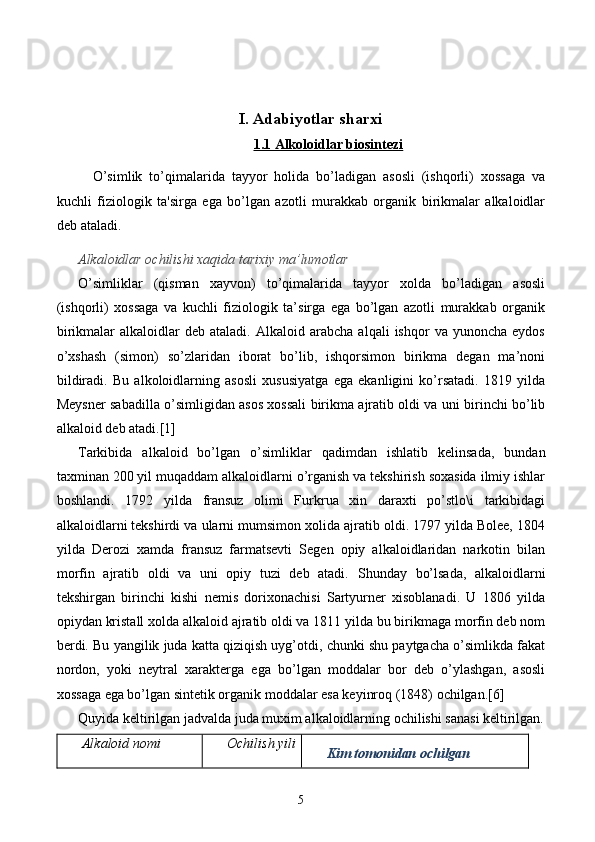 I. Adabiyotlar sharxi
1.1 Alkoloidlar biosintezi
O’simlik   to’qimalarida   tayyor   holida   bo’ladigan   asosli   (ishqorli)   xossaga   va
kuchli   fiziologik   ta'sirga   ega   bo’lgan   azotli   murakkab   organik   birikmalar   alkaloidlar
d е b ataladi.
Alkaloidlar ochilishi xa q ida tarixiy ma’lumotlar
O’simliklar   (qisman   xayvon)   to’qimalarida   tayyor   xolda   bo’ladigan   asosli
(ishqorli)   xossaga   va   kuchli   fiziologik   ta’sirga   ega   bo’lgan   azotli   murakkab   organik
birikmalar   alkaloidlar   deb  ataladi.   Alkaloid   arabcha   alqali   ishqor   va   yunoncha   eydos
o’xshash   (simon)   so’zlaridan   iborat   bo’lib,   ishqorsimon   birikma   degan   ma’noni
bildiradi.   Bu   alkoloidlarning   asosli   xususiyatga   ega   ekanligini   ko’rsatadi.   1819   yilda
Meysner sabadilla o’simligidan asos xossali birikma ajratib oldi va uni birinchi bo’lib
alkaloid deb atadi.[1]
Tarkibida   alkaloid   bo’lgan   o’simliklar   qadimdan   ishlatib   kelinsada,   bundan
taxminan 200 yil muqaddam alkaloidlarni o’rganish va tekshirish soxasida ilmiy ishlar
boshlandi.   1792   yilda   fransuz   olimi   Furkrua   xin   daraxti   po’stlo\i   tarkibidagi
alkaloidlarni tekshirdi va ularni mumsimon xolida ajratib oldi. 1797 yilda Bolee, 1804
yilda   Derozi   xamda   fransuz   farmatsevti   Segen   opiy   alkaloidlaridan   narkotin   bilan
morfin   ajratib   oldi   va   uni   opiy   tuzi   deb   atadi.   Shunday   bo’lsada,   alkaloidlarni
tekshirgan   birinchi   kishi   nemis   dorixonachisi   Sartyurner   xisoblanadi.   U   1806   yilda
opiydan kristall xolda alkaloid ajratib oldi va 1811 yilda bu birikmaga morfin deb nom
berdi. Bu yangilik juda katta qiziqish uyg’otdi, chunki shu paytgacha o’simlikda fakat
nordon,   yoki   neytral   xarakterga   ega   bo’lgan   moddalar   bor   deb   o’ylashgan,   asosli
xossaga ega bo’lgan sintetik organik moddalar esa keyinroq (1848) ochilgan. [6]
Quyida keltirilgan jadvalda juda muxim alkaloidlarning ochilishi sanasi keltirilgan.
Alkaloid nomi Ochilish yili
Kim tomonidan ochilgan
5 