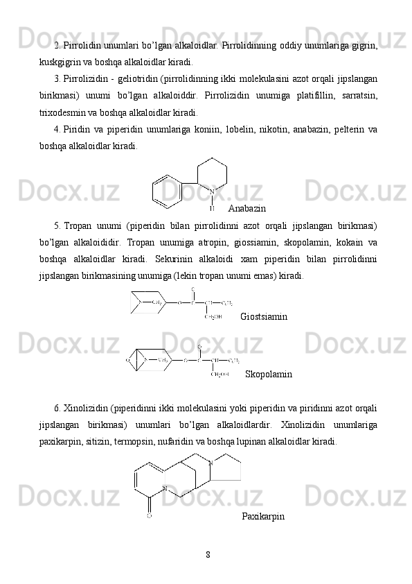 2.  Pirrolidin unumlari bo’lgan alkaloidlar. Pirrolidinning oddiy unumlariga gigrin,
kuskgigrin va boshqa alkaloidlar kiradi.
3.  Pirrolizidin - geliotridin (pirrolidinning ikki molekulasini  azot orqali jipslangan
birikmasi)   unumi   bo’lgan   alkaloiddir.   Pirrolizidin   unumiga   platifillin,   sarratsin,
trixodesmin va boshqa alkaloidlar kiradi.
4.  Piridin   va   piperidin   unumlariga   koniin,   lobelin,   nikotin,   anabazin,   pelterin   va
boshqa alkaloidlar kiradi.
Anabazin
5.  Tropan   unumi   (piperidin   bilan   pirrolidinni   azot   orqali   jipslangan   birikmasi)
bo’lgan   alkaloididir.   Tropan   unumiga   atropin,   giossiamin,   skopolamin,   kokain   va
boshqa   alkaloidlar   kiradi.   Sekurinin   alkaloidi   xam   piperidin   bilan   pirrolidinni
jipslangan birikmasining unumiga (lekin tropan unumi emas) kiradi.
   Giostsiamin
  Skopolamin
6.  Xinolizidin (piperidinni ikki molekulasini yoki piperidin va piridinni azot orqali
jipslangan   birikmasi)   unumlari   bo’lgan   alkaloidlardir.   Xinolizidin   unumlariga
paxikarpin, sitizin, termopsin, nufaridin va boshqa lupinan alkaloidlar kiradi.
Paxikarpin
8 