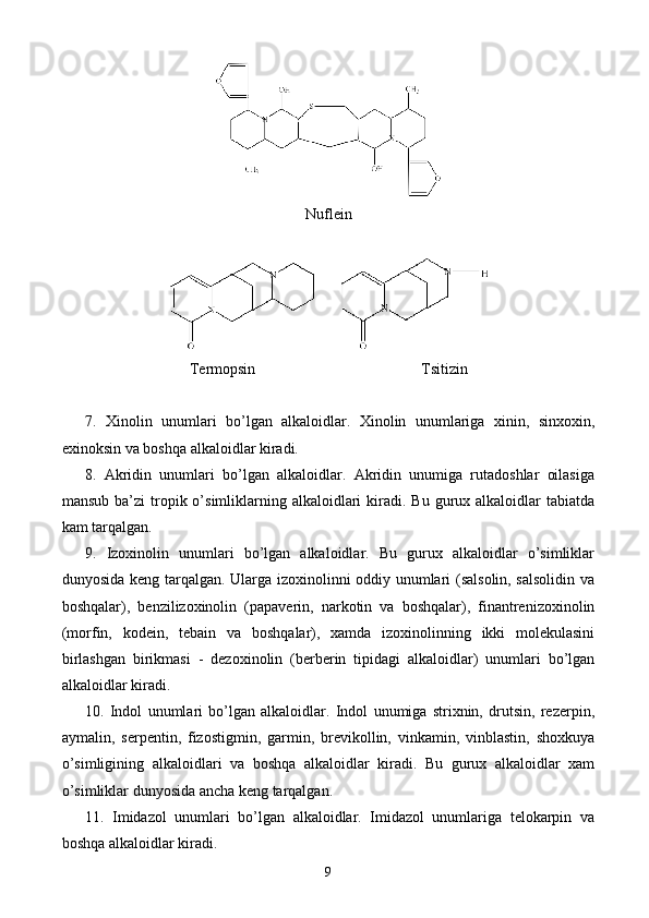 Nufl е in
      
T е rmopsin Tsitizin
7.   Xinolin   unumlari   bo’lgan   alkaloidlar.   Xinolin   unumlariga   xinin,   sinxoxin,
exinoksin va boshqa alkaloidlar kiradi.
8.   Akridin   unumlari   bo’lgan   alkaloidlar.   Akridin   unumiga   rutadoshlar   oilasiga
mansub  ba’zi  tropik o’simliklarning  alkaloidlari  kiradi. Bu  gurux alkaloidlar  tabiatda
kam tarqalgan.
9.   Izoxinolin   unumlari   bo’lgan   alkaloidlar.   Bu   gurux   alkaloidlar   o’simliklar
dunyosida keng tarqalgan. Ularga izoxinolinni oddiy unumlari (salsolin, salsolidin va
boshqalar),   benzilizoxinolin   (papaverin,   narkotin   va   boshqalar),   finantrenizoxinolin
(morfin,   kodein,   tebain   va   boshqalar),   xamda   izoxinolinning   ikki   molekulasini
birlashgan   birikmasi   -   dezoxinolin   (berberin   tipidagi   alkaloidlar)   unumlari   bo’lgan
alkaloidlar kiradi.
10.   Indol   unumlari   bo’lgan   alkaloidlar.   Indol   unumiga   strixnin,   drutsin,   rezerpin,
aymalin,   serpentin,   fizostigmin,   garmin,   brevikollin,   vinkamin,   vinblastin,   shoxkuya
o’simligining   alkaloidlari   va   boshqa   alkaloidlar   kiradi.   Bu   gurux   alkaloidlar   xam
o’simliklar dunyosida ancha keng tarqalgan.
11.   Imidazol   unumlari   bo’lgan   alkaloidlar.   Imidazol   unumlariga   telokarpin   va
boshqa alkaloidlar kiradi.
9 