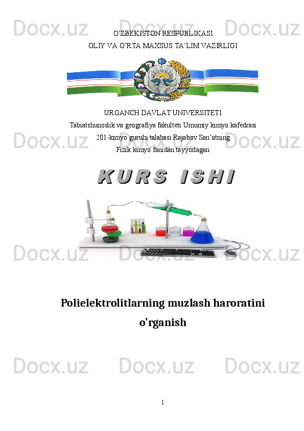 O’ZBEKISTON RESPUBLIKASI
OLIY VA O’RTA MAXSUS TA’LIM VAZIRLIGI
URGANCH DAVLAT UNIVERSITETI
Tabiatshunoslik va geografiya fakulteti Umumiy kimyo kafedrasi
201-kimyo guruhi talabasi Rajabov San’atning
Fizik kimyo fanidan tayyorlagan
.  
Polielektrolitlarning muzlash haroratini
o’rganish
1K U R S   I S H IK U R S   I S H I 