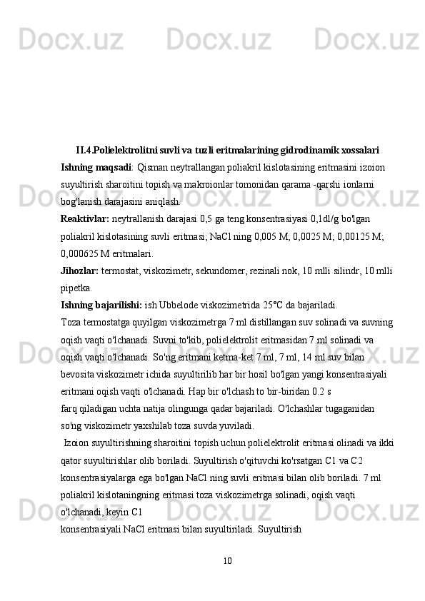 II.4.Polielektrolitni suvli va tuzli eritmalarining gidrodinamik xossalari
Ishning maqsadi : Qisman neytrallangan poliakril kislotasining eritmasini izoion 
suyultirish sharoitini topish va makroionlar tomonidan qarama -qarshi ionlarni 
bog'lanish darajasini aniqlash.
Reaktivlar:  neytrallanish darajasi 0,5 ga teng konsentrasiyasi 0,1dl/g bo'lgan 
poliakril kislotasining suvli eritmasi; NaCl ning 0,005 М; 0,0025 М; 0,00125 М; 
0,000625 М eritmalari.
Jihozlar:  termostat, viskozimetr, sekundomer, rezinali nok, 10 mlli silindr, 10 mlli
pipetka.
Ishning bajarilishi:  ish Ubbelode viskozimetrida 25°C da bajariladi.
Toza termostatga quyilgan viskozimetrga 7 ml distillangan suv solinadi va suvning
oqish vaqti o'lchanadi. Suvni to'kib, polielektrolit eritmasidan 7 ml solinadi va 
oqish vaqti o'lchanadi. So'ng eritmani ketma-ket 7 ml, 7 ml, 14 ml suv bilan 
bevosita viskozimetr ichida suyultirilib har bir hosil bo'lgan yangi konsentrasiyali 
eritmani oqish vaqti o'lchanadi. Hap bir o'lchash to bir-biridan 0.2 s 
farq qiladigan uchta natija olingunga qadar bajariladi. O'lchashlar tugaganidan 
so'ng viskozimetr yaxshilab toza suvda yuviladi. 
 Izoion suyultirishning sharoitini topish uchun polielektrolit eritmasi olinadi va ikki
qator suyultirishlar olib boriladi. Suyultirish o'qituvchi ko'rsatgan С1 va С2 
konsentrasiyalarga ega bo'lgan NaCl ning suvli eritmasi bilan olib boriladi. 7 ml 
poliakril kislotaningning eritmasi toza viskozimetrga solinadi, oqish vaqti 
o'lchanadi, keyin C1 
konsentrasiyali NaCl eritmasi bilan suyultiriladi. Suyultirish 
10 