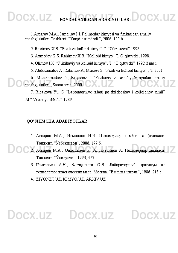 FOYDALANILGAN ADABIYOTLAR:
1.Asqarov M.A., Ismoilov I.I. Polimerlar kimyosi va fizikasidan amaliy 
mashg’ulotlar. Toshkent. “Yangi asr avlodi ”, 2006, 199 b.
2. Raximov X.R. “Fizik va kolloid kimyo” T. “O`qituvchi” 1998. 
3. Axmedov K.S. Rahimov X.R. “Kolloid kimyo” T. O`qituvchi, 1998.
4. Olimov I.K. “Fiizikaviy va kolloid kimyo”, T. “O`qituvchi” 1992 2 nasr.
5.  Abdusamatov A, Rahimov A, Musaev S. “Fizik va kolloid kimyo”., T. 2001.
6.   Muxammadiev   N,   Ergashev   I   “Fizikaviy   va   amaliy   kimyodan   amaliy
mashg`ulotlar”, Samarqand. 2000.
7.   Ribakova   Yu.   S.   “Laboratorniye   raboti   po   fizicheskoy   i   kolloidnoy   ximii”
M.” Visshaya shkola”.1989.
 QO’SHIMCHA ADABIYOTLAR :
1. Асқаров   М.А. ,   Исмоилов   И.И.   Полимерлар   кимёси   ва   физикаси.
Тошкент. “Ўзбекистон”, 2006, 199 б.
2. Асқаров   М. А. ,   Ойходжаев   Б.,   Аловитдинов   А.   Полимерлар   химияси.
Тошкент. “Ўқитувчи”, 1993,  473  б.
3. Григорьев   А.Н.,   Фетодотова   О.Я.   Лабораторн ы й   пратикум   по
технологии пластических масс.  Москва.  “В ы сшая школа” , 1986, 215 с
4. ZIYONE T. UZ ,  KIMYO . UZ ,  ARXIV . UZ
16 