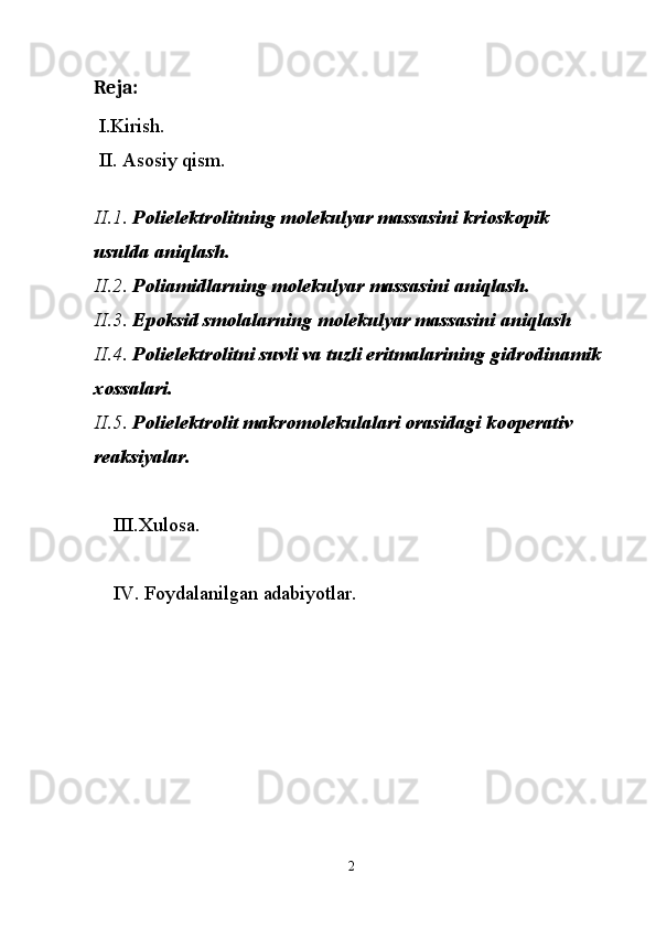 Reja:
 I.Kirish.
 II. Asosiy qism.
 
II.1.  Polielektrolitning molekulyar massasini krioskopik 
usulda aniqlash.
II.2.  Poliamidlarning molekulyar massasini aniqlash.
II.3.  Epoksid smolalarning molekulyar massasini aniqlash
II.4.  Polielektrolitni suvli va tuzli eritmalarining gidrodinamik 
xossalari.
II.5.  Polielektrolit makromolekulalari orasidagi kooperativ 
reaksiyalar.
III.Xulosa.
IV. Foydalanilgan adabiyotlar.
 
 
2 