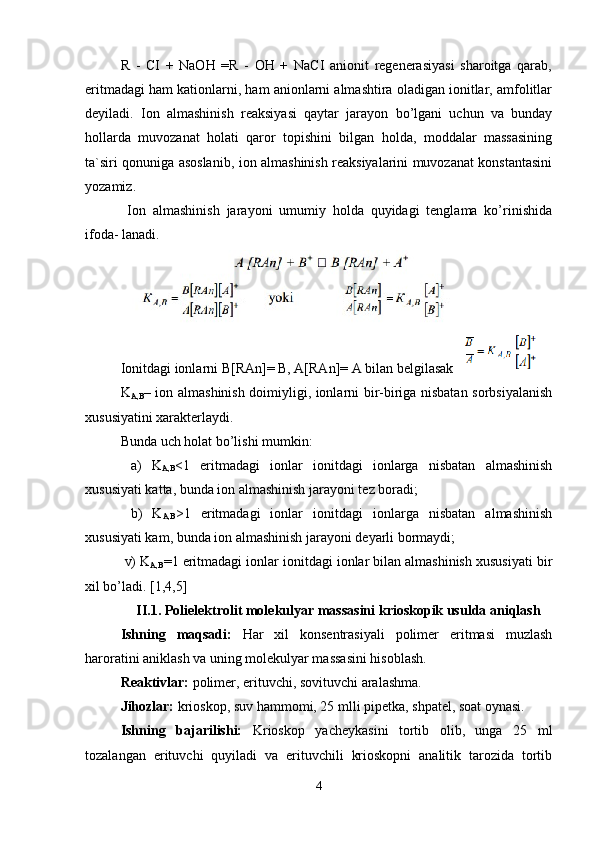 R   -   CI   +   NaOH   =R   -   OH   +   NaCI   anionit   regenerasiyasi   sharoitga   qarab,
eritmadagi ham kationlarni, ham anionlarni almashtira oladigan ionitlar, amfolitlar
deyiladi.   Ion   almashinish   reaksiyasi   qaytar   jarayon   bo’lgani   uchun   va   bunday
hollarda   muvozanat   holati   qaror   topishini   bilgan   holda,   moddalar   massasining
ta`siri qonuniga asoslanib, ion almashinish reaksiyalarini muvozanat konstantasini
yozamiz.
  Ion   almashinish   jarayoni   umumiy   holda   quyidagi   tenglama   ko’rinishida
ifoda- lanadi.
Ionitdagi ionlarni B[RAn]= B, A[RAn]= A bilan belgilasak 
K
A,B – ion almashinish doimiyligi, ionlarni bir-biriga nisbatan sorbsiyalanish
xususiyatini xarakterlaydi.
Bunda uch holat bo’lishi mumkin:
  a)   K
A,B <1   eritmadagi   ionlar   ionitdagi   ionlarga   nisbatan   almashinish
xususiyati katta, bunda ion almashinish jarayoni tez boradi;
  b)   K
A,B >1   eritmadagi   ionlar   ionitdagi   ionlarga   nisbatan   almashinish
xususiyati kam, bunda ion almashinish jarayoni deyarli bormaydi;
 v) K
A,B =1 eritmadagi ionlar ionitdagi ionlar bilan almashinish xususiyati bir
xil bo’ladi. [1,4,5] 
 II.1. Polielektrolit molekulyar massasini krioskopik usulda aniqlash
Ishning   maqsadi:   Har   xil   konsentrasiyali   polimer   eritmasi   muzlash
haroratini aniklash va uning molekulyar massasini hisoblash.
Reaktivlar:  polimer, erituvchi, sovituvchi aralashma.
Jihozlar:  krioskop, suv hammomi, 25 mlli pipetka, shpatel, soat oynasi.
Ishning   bajarilishi:   Krioskop   yacheykasini   tortib   olib,   unga   25   ml
tozalangan   erituvchi   quyiladi   va   erituvchili   krioskopni   analitik   tarozida   tortib
4 