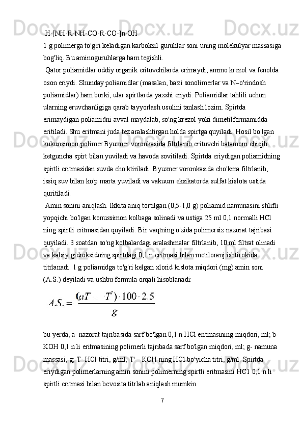  H-[NH-R-NH-CO-R-CO-]n-OH
1 g polimerga to'g'ri keladigan karboksil guruhlar soni uning molekulyar massasiga
bog'liq. Bu aminoguruhlarga ham tegishli.
 Qator poliamidlar oddiy organik erituvchilarda erimaydi, ammo krezol va fenolda 
oson eriydi. Shunday poliamidlar (masalan, ba'zi sonolimerlar va N–o'rindosh 
poliamidlar) ham borki, ular spirtlarda yaxshi eriydi. Poliamidlar tahlili uchun 
ularning eruvchanligiga qarab tayyorlash usulini tanlash lozim. Spirtda 
erimaydigan poliamidni avval maydalab, so'ng krezol yoki dimetilformamidda 
eritiladi. Shu eritmani juda tez aralashtirgan holda spirtga quyiladi. Hosil bo'lgan 
kukunsimon polimer Byuxner voronkasida filtrlanib erituvchi batamom chiqib 
ketguncha spirt bilan yuviladi va havoda sovitiladi. Spirtda eriydigan poliamidning
spirtli eritmasidan suvda cho'ktiriladi. Byuxner voronkasida cho'kma filtrlanib, 
issiq suv bilan ko'p marta yuviladi va vakuum eksikatorda sulfat kislota ustida 
quritiladi. 
 Amin sonini aniqlash. Ikkita aniq tortilgan (0,5-1,0 g) poliamid namunasini shlifli 
yopqichi bo'lgan konussimon kolbaga solinadi va ustiga 25 ml 0,1 normalli HCl 
ning spirtli eritmasidan quyiladi. Bir vaqtning o'zida polimersiz nazorat tajribasi 
quyiladi. 3 soatdan so'ng kolbalardagi aralashmalar filtrlanib, 10 ml filtrat olinadi 
va kalsiy gidroksidning spirtdagi 0,1 n eritmasi bilan metiloranj ishtirokida 
titrlanadi. 1 g poliamidga to'g'ri kelgan xlorid kislota miqdori (mg) amin soni 
(A.S.) deyiladi va ushbu formula orqali hisoblanadi:
bu yerda, a- nazorat tajribasida sarf bo'lgan 0,1 n HCl eritmasining miqdori, ml; b-
KOH 0,1 n li eritmasining polimerli tajribada sarf bo'lgan miqdori, ml; g- namuna 
massasi, g; Т- НCl titri, g/ml; Т' – КОН ning НCl bo'yicha titri, g/ml. Spirtda 
eriydigan polimerlarning amin sonini polimerning spirtli eritmasini НС1 0,1 n li 
spirtli eritmasi bilan bevosita titrlab aniqlash mumkin.
7 