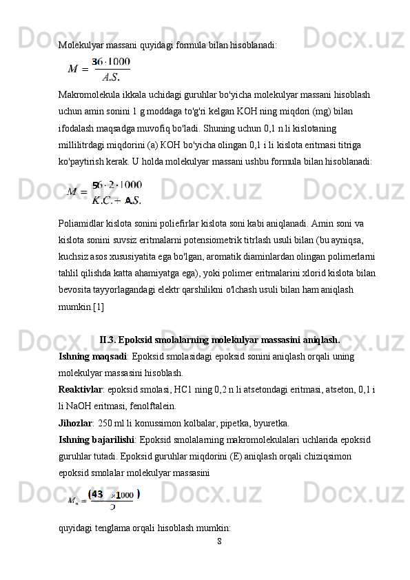 Molekulyar massani quyidagi formula bilan hisoblanadi:
Makromolekula ikkala uchidagi guruhlar bo'yicha molekulyar massani hisoblash 
uchun amin sonini 1 g moddaga to'g'ri kelgan KOН ning miqdori (mg) bilan 
ifodalash maqsadga muvofiq bo'ladi. Shuning uchun 0,1 n li kislotaning 
millilitrdagi miqdorini (a) КОН bo'yicha olingan 0,1 i li kislota eritmasi titriga 
ko'paytirish kerak. U holda molekulyar massani ushbu formula bilan hisoblanadi:
Poliamidlar kislota sonini poliefirlar kislota soni kabi aniqlanadi. Amin soni va 
kislota sonini suvsiz eritmalarni potensiometrik titrlash usuli bilan (bu ayniqsa, 
kuchsiz asos xususiyatita ega bo'lgan, aromatik diaminlardan olingan polimerlarni 
tahlil qilishda katta ahamiyatga ega), yoki polimer eritmalarini xlorid kislota bilan 
bevosita tayyorlagandagi elektr qarshilikni o'lchash usuli bilan ham aniqlash 
mumkin.[1] 
II.3. Epoksid smolalarning molekulyar massasini aniqlash.
Ishning maqsadi : Epoksid smolasidagi epoksid sonini aniqlash orqali uning 
molekulyar massasini hisoblash.
Reaktivlar : epoksid smolasi, НС1 ning 0,2 n li atsetondagi eritmasi, atseton, 0,1 i 
li NaOH eritmasi, fenolftalein.
Jihozlar : 250 ml li konussimon kolbalar, pipetka, byuretka.
Ishning bajarilishi : Epoksid smolalarning makromolekulalari uchlarida epoksid 
guruhlar tutadi. Epoksid guruhlar miqdorini (E) aniqlash orqali chiziqsimon 
epoksid smolalar molekulyar massasini 
 
quyidagi tenglama orqali hisoblash mumkin: 
8 