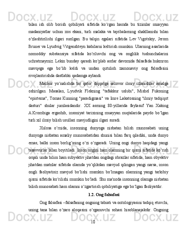 bilan   ish   olib   borish   qobiliyati   sifatida   ko rgan   hamda   bu   tizimlar   muayyanʻ
madaniyatlar   uchun   xos   ekani,   turli   malaka   va   tajribalarning   shakllanishi   bilan
o zlashtirilishi   ilgari   surilgan.   Bu   talqin   egalari   sifatida   Lev   Vigotskiy,   Jerom	
ʻ
Bruner va Lyudvig Vitgenshteyn kabilarni keltirish mumkin. Ularning asarlarida
nomoddiy   substansiya   sifatida   ko riluvchi   ong   va   onglilik   tushunchalarini	
ʻ
uchratmaymiz. Lekin bunday qarash ko plab asrlar davomida falsafada hukmron	
ʻ
mavqega   ega   bo lib   keldi   va   undan   qutulish   zamonaviy   ong   falsafasini	
ʻ
rivojlantirishda dastlabki qadamga aylandi.
Mazkur   yo nalishda   bir   qator   diqqatga   sazovor   ilmiy   izlanishlar   amalga
ʻ
oshirilgan.   Masalan,   Lyudvik   Flekning   "tafakkur   uslubi",   Mishel   Fukoning
"epistema", Tomas Kunning "paradigmasi"  va Imre Lakatosning "ilmiy tadqiqot
dasturi"   shular   jumlasidandir.   XX   asrning   80-yillarida   faylasuf   Yan   Xaking
A.Krombiga   ergashib,   insoniyat   tarixining   muayyan   nuqtalarida   paydo   bo lgan	
ʻ
turli xil ilmiy bilish usullari mavjudligini ilgari suradi.
Xulosa   o rnida,   insonning   dunyoga   nisbatan   bilish   munosabati   uning	
ʻ
dunyoga nisbatan  amaliy munosabatidan shunisi  bilan farq qiladiki, unda  dunyo
emas,   balki   inson   borlig ining   o zi   o zgaradi.   Uning   ongi   dunyo   haqidagi   yangi	
ʻ ʻ ʻ
tasavvurlar bilan boyitiladi. Inson ongini ham olamning bir qismi sifatida ko rish	
ʻ
orqali unda bilim ham subyektiv jihatdan ongdagi obrazlar sifatida, ham obyektiv
jihatdan   matnlar   sifatida   olamda   yo qlikdan   mavjud   qilingan   yangi   narsa,   inson	
ʻ
ongli   faoliyatisiz   mavjud   bo lishi   mumkin   bo lmagan   olamning   yangi   tarkibiy	
ʻ ʻ
qismi sifatida ko rilishi mumkin bo ladi. Shu ma'noda insonning olamga nisbatan	
ʻ ʻ
bilish munosabati ham olamni o zgartirish qobiliyatiga ega bo lgan faoliyatdir.	
ʻ ʻ
1.2. Ong falsafasi
Ong falsafasi –falsafaning ongning tabiati va ontologiyasini tadqiq etuvchi,
uning   tana   bilan   o zaro   aloqasini   o rganuvchi   sohasi   hisoblanajakdir.   Ongning	
ʻ ʻ
10 