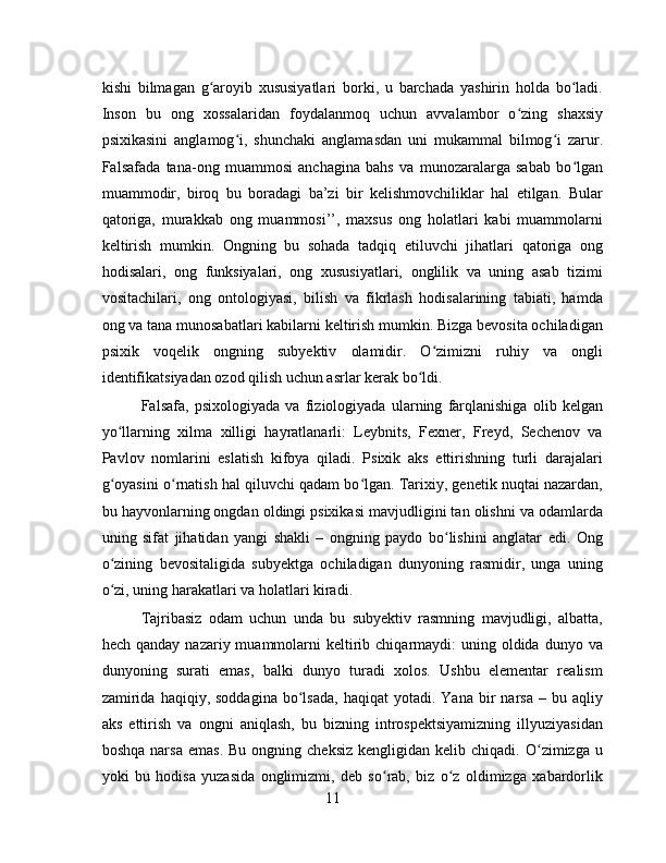 kishi   bilmagan   g aroyib   xususiyatlari   borki,   u   barchada   yashirin   holda   bo ladi.ʻ ʻ
Inson   bu   ong   xossalaridan   foydalanmoq   uchun   avvalambor   o zing   shaxsiy	
ʻ
psixikasini   anglamog i,   shunchaki   anglamasdan   uni   mukammal   bilmog i   zarur.	
ʻ ʻ
Falsafada   tana-ong   muammosi   anchagina   bahs   va   munozaralarga   sabab   bo lgan	
ʻ
muammodir,   biroq   bu   boradagi   ba’zi   bir   kelishmovchiliklar   hal   etilgan.   Bular
qatoriga,   murakkab   ong   muammosi’’,   maxsus   ong   holatlari   kabi   muammolarni
keltirish   mumkin.   Ongning   bu   sohada   tadqiq   etiluvchi   jihatlari   qatoriga   ong
hodisalari,   ong   funksiyalari,   ong   xususiyatlari,   onglilik   va   uning   asab   tizimi
vositachilari,   ong   ontologiyasi,   bilish   va   fikrlash   hodisalarining   tabiati,   hamda
ong va tana munosabatlari kabilarni keltirish mumkin. Bizga bevosita ochiladigan
psixik   voqelik   ongning   subyektiv   olamidir.   O zimizni   ruhiy   va   ongli	
ʻ
identifikatsiyadan ozod qilish uchun asrlar kerak bo ldi. 	
ʻ
Falsafa,   psixologiyada   va   fiziologiyada   ularning   farqlanishiga   olib   kelgan
yo llarning   xilma   xilligi   hayratlanarli:   Leybnits,   Fexner,   Freyd,   Sechenov   va	
ʻ
Pavlov   nomlarini   eslatish   kifoya   qiladi.   Psixik   aks   ettirishning   turli   darajalari
g oyasini o rnatish hal qiluvchi qadam bo lgan. Tarixiy, genetik nuqtai nazardan,
ʻ ʻ ʻ
bu hayvonlarning ongdan oldingi psixikasi mavjudligini tan olishni va odamlarda
uning   sifat   jihatidan   yangi   shakli   –   ongning   paydo   bo lishini   anglatar   edi.   Ong	
ʻ
o zining   bevositaligida   subyektga   ochiladigan   dunyoning   rasmidir,   unga   uning	
ʻ
o zi, uning harakatlari va holatlari kiradi.
ʻ
Tajribasiz   odam   uchun   unda   bu   subyektiv   rasmning   mavjudligi,   albatta,
hech  qanday nazariy  muammolarni   keltirib  chiqarmaydi:  uning  oldida  dunyo  va
dunyoning   surati   emas,   balki   dunyo   turadi   xolos.   Ushbu   elementar   realism
zamirida   haqiqiy,  soddagina  bo lsada,   haqiqat   yotadi.  Yana  bir   narsa  –  bu  aqliy	
ʻ
aks   ettirish   va   ongni   aniqlash,   bu   bizning   introspektsiyamizning   illyuziyasidan
boshqa  narsa   emas.   Bu  ongning  cheksiz   kengligidan  kelib  chiqadi.  O zimizga  u	
ʻ
yoki   bu   hodisa   yuzasida   onglimizmi,   deb   so rab,   biz   o z   oldimizga   xabardorlik	
ʻ ʻ
11 