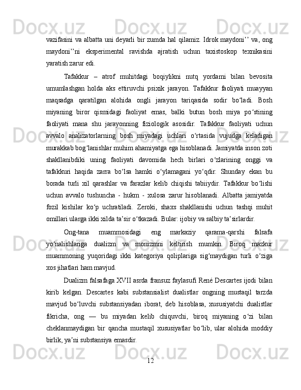 vazifasini va albatta uni deyarli bir zumda hal  qilamiz. Idrok maydoni’’ va, ong
maydoni’’ni   eksperimental   ravishda   ajratish   uchun   taxistoskop   texnikasini
yaratish zarur edi.
Tafakkur   –   atrof   muhitdagi   boqiylikni   nutq   yordami   bilan   bevosita
umumlashgan   holda   aks   ettiruvchi   psixik   jarayon.   Tafakkur   faoliyati   muayyan
maqsadga   qaratilgan   alohida   ongli   jarayon   tariqasida   sodir   bo ladi.   Boshʻ
miyaning   biror   qismidagi   faoliyat   emas,   balki   butun   bosh   miya   po stining	
ʻ
faoliyati   mana   shu   jarayonning   fiziologik   asosidir.   Tafakkur   faoliyati   uchun
avvalo   analizatorlarning   bosh   miyadagi   uchlari   o rtasida   vujudga   keladigan	
ʻ
murakkab bog lanishlar muhim ahamiyatga ega hisoblanadi. Jamiyatda inson zoti	
ʻ
shakllanibdiki   uning   faoliyati   davomida   hech   birlari   o zlarining   onggi   va	
ʻ
tafakkuri   haqida   zarra   bo lsa   hamki   o ylamagani   yo qdir.   Shunday   ekan   bu	
ʻ ʻ ʻ
borada   turli   xil   qarashlar   va   farazlar   kelib   chiqishi   tabiiydir.   Tafakkur   bo lishi	
ʻ
uchun   avvalo   tushuncha   -   hukm   -   xulosa   zarur   hisoblanadi.   Albatta   jamiyatda
fozil   kishilar   ko p   uchratiladi.   Zeroki,   shaxs   shakllanishi   uchun   tashqi   muhit	
ʻ
omillari ularga ikki xilda ta’sir o tkazadi. Bular: ijobiy va salbiy ta’sirlardir.	
ʻ
Ong-tana   muammosidagi   eng   markaziy   qarama-qarshi   falsafa
yo nalishlariga   dualizm   va   monizmni   keltirish   mumkin.   Biroq   mazkur	
ʻ
muammoning   yuqoridagi   ikki   kategoriya   qoliplariga   sig maydigan   turli   o ziga	
ʻ ʻ
xos jihatlari ham mavjud.
Dualizm falsafaga XVII asrda fransuz faylasufi René Descartes ijodi bilan
kirib   kelgan.   Descartes   kabi   substansialist   dualistlar   ongning   mustaqil   tarzda
mavjud   bo luvchi   substansiyadan   iborat,   deb   hisoblasa,   xususiyatchi   dualistlar	
ʻ
fikricha,   ong   —   bu   miyadan   kelib   chiquvchi,   biroq   miyaning   o zi   bilan	
ʻ
cheklanmaydigan   bir   qancha   mustaqil   xususiyatlar   bo lib,   ular   alohida   moddiy	
ʻ
birlik, ya ni substansiya emasdir.	
ʼ
12 