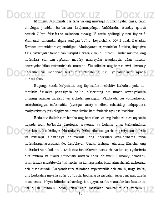 Monizm.   Monizmda   esa   tana   va   ong   mustaqil   substansiyalar   emas,   balki
ontologik   jihatdan   bir-biridan   farqlanmaydigan   birliklardir.   Bunday   qarash
dastlab   G arb   falsafasida   miloddan   avvalgi   V   asrda   qadimgi   yunon   faylasufiʻ
Parmenid   tomonidan   ilgari   surilgan   bo lib,   keyinchalik,   XVII   asrda   Benedikt	
ʻ
Spinoza tomonidan rivojlantirilgan. Moddiyatchilar, monistlar fikricha, faqatgina
fizik nazariyalar tomonidan mavjud sifatida e lon qilinuvchi jismlar mavjud, ong	
ʼ
hodisalari   esa   oxir-oqibatda   moddiy   nazariyalar   rivojlanishi   bilan   mazkur
nazariyalar   bilan   tushuntirilishi   mumkin.   Fizikalistlar   ong   hodisalarini   jismoniy
hodisalar   va   moddiyat   bilan   tushuntirishning   turli   yo nalishlarini   ajratib	
ʻ
ko rsatishadi.	
ʻ
Bugungi   kunda   ko pchilik   ong   faylasuflari   reduktiv   fizikalist,   yoki   no-	
ʻ
reduktiv   fizikalist   pozitsiyada   bo lib,   o zlarining   turli-tuman   nazariyalarida	
ʻ ʻ
ongning   tanadan   mustaqil   va   alohida   emasligini   ta'kidlaydi.   Bu   yondashuvlar
sotsiobiologiya,   informatika   (ayniqsa   sun'iy   intellekt   sohasidagi   tadqiqotlar),
evolyutsiyaviy psixologiya va neyro-ilmlar kabi fanlarda ayniqsa mashhur.
Reduktiv  fizikalistlar   barcha ong  hodisalari   va ong  holatlari   oxir-oqibatda
miyada   sodir   bo luvchi   fiziologik   jarayonlar   va   holatlar   bilan   tushuntirilishi	
ʻ
mumkin, deb ta'kidlaydi. No-reduktiv fizikalistlar esa garchi ong miyadan alohida
va   mustaqil   substansiya   bo lmasada,   ong   hodisalari   oxir-oqibatda   miya	
ʻ
hodisalariga   asoslanadi   deb   hisoblaydi.   Undan   tashqari,   ularning   fikricha,   ong
hodisalari va holatlarini tasvirlashda ishlatiluvchi tushuncha va konsepsiyalarimiz
o ta   muhim   va   ularni   shunchaki   miyada   sodir   bo luvchi   jismoniy   holatlarni	
ʻ ʻ
tasvirlashda ishlatiluvchi tushuncha va konsepsiyalar bilan almashtirish imkonsiz,
deb   hisoblashadi.   Bu   yondashuv   falsafada   superventlik   deb   atalib,   unga   ko ra,	
ʻ
ong hodisalari miyada sodir bo luvchi hodisalarga nisbatan supervent maqomida	
ʻ
hisoblanadi.  Neyro-bilimlar  sohasidagi  taraqqiyot   ushbu  masalalardan  ba'zilarini
hal   qilish   imkonini   berdi,   lekin   ko p   masalalar   hali-hanuz   o z   yechimini	
ʻ ʻ
13 