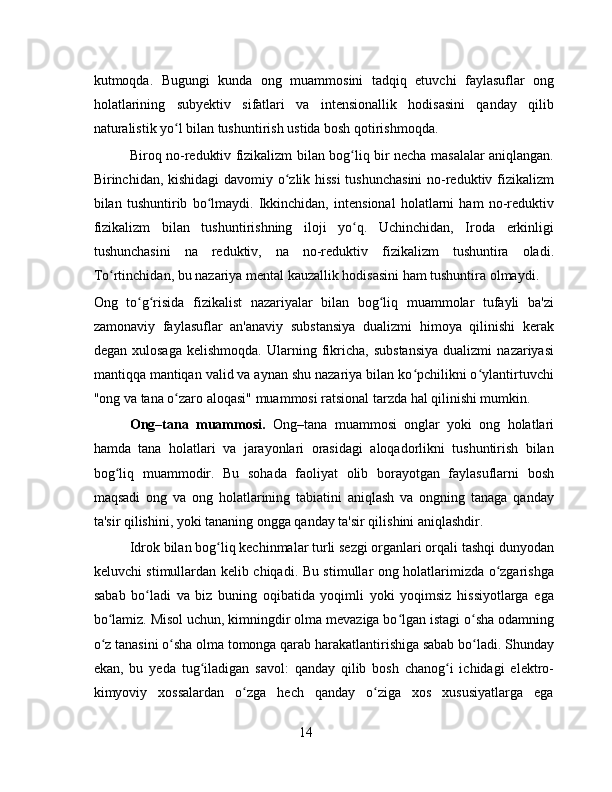 kutmoqda.   Bugungi   kunda   ong   muammosini   tadqiq   etuvchi   faylasuflar   ong
holatlarining   subyektiv   sifatlari   va   intensionallik   hodisasini   qanday   qilib
naturalistik yo l bilan tushuntirish ustida bosh qotirishmoqda.ʻ
Biroq no-reduktiv fizikalizm bilan bog liq bir necha masalalar aniqlangan.	
ʻ
Birinchidan, kishidagi  davomiy o zlik hissi  tushunchasini  no-reduktiv fizikalizm	
ʻ
bilan   tushuntirib   bo lmaydi.   Ikkinchidan,   intensional   holatlarni   ham   no-reduktiv	
ʻ
fizikalizm   bilan   tushuntirishning   iloji   yo q.   Uchinchidan,   Iroda   erkinligi	
ʻ
tushunchasini   na   reduktiv,   na   no-reduktiv   fizikalizm   tushuntira   oladi.
To rtinchidan, bu nazariya mental kauzallik hodisasini ham tushuntira olmaydi.	
ʻ
Ong   to g risida   fizikalist   nazariyalar   bilan   bog liq   muammolar   tufayli   ba'zi	
ʻ ʻ ʻ
zamonaviy   faylasuflar   an'anaviy   substansiya   dualizmi   himoya   qilinishi   kerak
degan   xulosaga   kelishmoqda.   Ularning  fikricha,   substansiya   dualizmi   nazariyasi
mantiqqa mantiqan valid va aynan shu nazariya bilan ko pchilikni o ylantirtuvchi	
ʻ ʻ
"ong va tana o zaro aloqasi" muammosi ratsional tarzda hal qilinishi mumkin.	
ʻ
Ong–tana   muammosi.   Ong–tana   muammosi   onglar   yoki   ong   holatlari
hamda   tana   holatlari   va   jarayonlari   orasidagi   aloqadorlikni   tushuntirish   bilan
bog liq   muammodir.   Bu   sohada   faoliyat   olib   borayotgan   faylasuflarni   bosh	
ʻ
maqsadi   ong   va   ong   holatlarining   tabiatini   aniqlash   va   ongning   tanaga   qanday
ta'sir qilishini, yoki tananing ongga qanday ta'sir qilishini aniqlashdir.
Idrok bilan bog liq kechinmalar turli sezgi organlari orqali tashqi dunyodan	
ʻ
keluvchi stimullardan kelib chiqadi. Bu stimullar ong holatlarimizda o zgarishga	
ʻ
sabab   bo ladi   va   biz   buning   oqibatida   yoqimli   yoki   yoqimsiz   hissiyotlarga   ega	
ʻ
bo lamiz. Misol uchun, kimningdir olma mevaziga bo lgan istagi o sha odamning	
ʻ ʻ ʻ
o z tanasini o sha olma tomonga qarab harakatlantirishiga sabab bo ladi. Shunday
ʻ ʻ ʻ
ekan,   bu   yeda   tug iladigan   savol:   qanday   qilib   bosh   chanog i   ichidagi   elektro-	
ʻ ʻ
kimyoviy   xossalardan   o zga   hech   qanday   o ziga   xos   xususiyatlarga   ega	
ʻ ʻ
14 