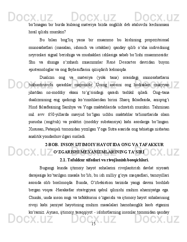 bo lmagan   bir   burda   kulrang   materiya   bizda   onglilik   deb   ataluvchi   kechinmaniʻ
hosil qilishi mumkin?
Bu   bilan   bog liq   yana   bir   muammo   bu   kishining   propozitsional	
ʻ
munosabatlari   (masalan,   ishonch   va   istaklari)   qanday   qilib   o sha   individning	
ʻ
neyronlari signal berishiga va mushaklari ishlasiga sabab bo lishi muammosidir.	
ʻ
Shu   va   shunga   o xshash   muammolar   René   Descartes   davridan   buyon	
ʻ
epistemologlar va ong faylasuflarini qiziqdirib kelmoqda.
Dualizm   ong   va   materiya   (yoki   tana)   orasidagi   munosabatlarni
tushuntiruvchi   qarashlar   majmuidir.   Uning   asosini   ong   hodisalari   muayyan
jihatdan   no-moddiy   ekani   to g risidagi   qarash   tashkil   qiladi.   Ong–tana	
ʻ ʻ
dualizmining   eng   qadimgi   ko rinishlaridan   birini   Sharq   falsafasida,   aniqrog i
ʻ ʻ
Hind   falsafasining   Samhya   va   Yoga   maktablarida   uchratish   mumkin.   Tahminan
mil.   avv.   650-yillarda   mavjud   bo lgan   uchbu   maktablar   ta'limotlarida   olam	
ʻ
purusha   (ong/ruh)   va   praktiri   (moddiy   substansiya)   kabi   asoslarga   bo lingan.	
ʻ
Xususan, Patanjali tomonidan yozilgan Yoga Sutra asarida ong tabiatiga nisbatan
analitik yondashuv ilgari suriladi.
2-BOB.  INSON IJTIMOIY HAYOTIDA ONG VA TAFAKKUR
O ZGARISHI MEXANIZMLARINING TA’SIRI	
ʻ
2.1. Tafakkur sifatlari va rivojlanish bosqichlari.
Bugungi   kunda   ijtimoiy   hayot   sohalarini   rivojlantirish   davlat   siyosati
darajasiga  ko tarilgan  masala  bo lib,  bu ish  milliy g oya  maqsadlari, tamoyillari	
ʻ ʻ ʻ
asosida   olib   borilmoqda.   Bunda,   O zbekistion   tarixida   yangi   davrni   boshlab	
ʻ
bergan   voqea   -Harakatlar   strategiyasi   qabul   qilinishi   muhim   ahamiyatga   ega.
Chunki, unda inson ongi va tafakkurini o zgarishi va ijtimoiy hayot sohalarining	
ʻ
rivoji   kabi   jamiyat   hayotining   muhim   masalalari   hamohanglik   kasb   etganini
ko ramiz. Aynan, ijtimoiy taraqqiyot - islohotlarning insonlar tomonidan qanday	
ʻ
15 