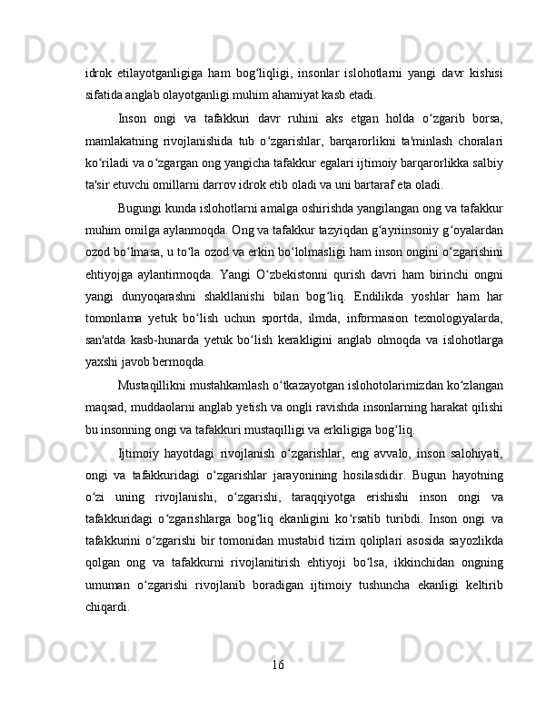 idrok   etilayotganligiga   ham   bog liqligi,   insonlar   islohotlarni   yangi   davr   kishisiʻ
sifatida anglab olayotganligi muhim ahamiyat kasb etadi.
Inson   ongi   va   tafakkuri   davr   ruhini   aks   etgan   holda   o zgarib   borsa,	
ʻ
mamlakatning   rivojlanishida   tub   o zgarishlar,   barqarorlikni   ta'minlash   choralari	
ʻ
ko riladi va o zgargan ong yangicha tafakkur egalari ijtimoiy barqarorlikka salbiy	
ʻ ʻ
ta'sir etuvchi omillarni darrov idrok etib oladi va uni bartaraf eta oladi.
Bugungi kunda islohotlarni amalga oshirishda yangilangan ong va tafakkur
muhim omilga aylanmoqda. Ong va tafakkur tazyiqdan g ayriinsoniy g oyalardan	
ʻ ʻ
ozod bo lmasa, u to la ozod va erkin bo lolmasligi ham inson ongini o zgarishini	
ʻ ʻ ʻ ʻ
ehtiyojga   aylantirmoqda.   Yangi   O zbekistonni   qurish   davri   ham   birinchi   ongni	
ʻ
yangi   dunyoqarashni   shakllanishi   bilan   bog liq.   Endilikda   yoshlar   ham   har	
ʻ
tomonlama   yetuk   bo lish   uchun   sportda,   ilmda,   informasion   texnologiyalarda,	
ʻ
san'atda   kasb-hunarda   yetuk   bo lish   kerakligini   anglab   olmoqda   va   islohotlarga	
ʻ
yaxshi javob bermoqda.
Mustaqillikni mustahkamlash o tkazayotgan islohotolarimizdan ko zlangan	
ʻ ʻ
maqsad, muddaolarni anglab yetish va ongli ravishda insonlarning harakat qilishi
bu insonning ongi va tafakkuri mustaqilligi va erkiligiga bog liq.	
ʻ
Ijtimoiy   hayotdagi   rivojlanish   o zgarishlar,   eng   avvalo,   inson   salohiyati,	
ʻ
ongi   va   tafakkuridagi   o zgarishlar   jarayonining   hosilasdidir.   Bugun   hayotning	
ʻ
o zi   uning   rivojlanishi,   o zgarishi,   taraqqiyotga   erishishi   inson   ongi   va	
ʻ ʻ
tafakkuridagi   o zgarishlarga   bog liq   ekanligini   ko rsatib   turibdi.   Inson   ongi   va	
ʻ ʻ ʻ
tafakkurini  o zgarishi  bir  tomonidan mustabid  tizim  qoliplari  asosida  sayozlikda	
ʻ
qolgan   ong   va   tafakkurni   rivojlanitirish   ehtiyoji   bo lsa,   ikkinchidan   ongning	
ʻ
umuman   o zgarishi   rivojlanib   boradigan   ijtimoiy   tushuncha   ekanligi   keltirib	
ʻ
chiqardi.
16 