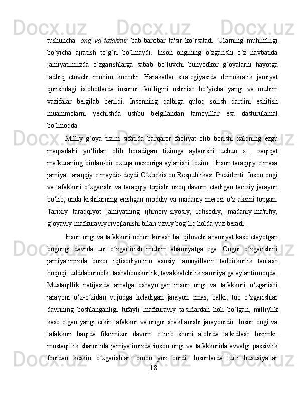 tushuncha:   ong   va   tafakkur   bab-barobar   ta'sir   ko rsatadi.   Ularning   muhimliigiʻ
bo yicha   ajratish   to g ri   bo lmaydi.   Inson   ongining   o zgarishi   o z   navbatida	
ʻ ʻ ʻ ʻ ʻ ʻ
jamiyatimiizda   o zgarishlarga   sabab   bo luvchi   bunyodkor   g oyalarni   hayotga	
ʻ ʻ ʻ
tadbiq   etuvchi   muhim   kuchdir.   Harakatlar   strategiyasida   demokratik   jamiyat
qurishdagi   islohotlarda   insonni   faolligini   oshirish   bo yicha   yangi   va   muhim	
ʻ
vazifalar   belgilab   berildi.   Insonning   qalbiga   quloq   solish   dardini   eshitish
muammolarni   yechishda   ushbu   belgilandan   tamoyillar   esa   dasturulamal
bo lmoqda.	
ʻ
Milliy   g oya   tizim   sifatida   barqaror   faoliyat   olib   borishi   xalqning   ezgu	
ʻ
maqsadalri   yo lidan   olib   boradigan   tizimga   aylanishi   uchun   «...   xaqiqat
ʻ
mafkuraning birdan-bir ozuqa mezoniga aylanishi lozim. "Inson taraqqiy etmasa
jamiyat taraqqiy etmaydi» deydi O zbekiston Respublikasi Prezidenti. Inson ongi	
ʻ
va   tafakkuri   o zgarishi   va   taraqqiy   topishi   uzoq   davom   etadigan   tarixiy   jarayon	
ʻ
bo lib, unda kishilarning erishgan moddiy va madaniy merosi  o z aksini topgan.	
ʻ ʻ
Tarixiy   taraqqiyot   jamiyatning   ijtimoiy-siyosiy,   iqtisodiy,   madaniy-ma'rifiy,
g oyaviy-mafkuraviy rivojlanishi bilan uzviy bog liq holda yuz beradi.
ʻ ʻ
Inson ongi va tafakkuri uchun kurash hal qiluvchi ahamiyat kasb etayotgan
bugungi   davrda   uni   o zgartirish   muhim   ahamiyatga   ega.   Ongni   o zgarishini	
ʻ ʻ
jamiyatimizda   bozor   iqtisodiyotinn   asosiy   tamoyillarin   tadbirkorlik   tanlash
huquqi, udddaburoblk, tashabbuskorlik, tavakkalchilik zaruriyatga aylantirmoqda.
Mustaqillik   natijasida   amalga   oshayotgan   inson   ongi   va   tafakkuri   o zgarishi	
ʻ
jarayoni   o z-o zidan   vujudga   keladigan   jarayon   emas,   balki,   tub   o zgarishlar	
ʻ ʻ ʻ
davrining   boshlanganligi   tufayli   mafkuraviy   ta'sirlardan   holi   bo lgan,   milliylik	
ʻ
kasb etgan yangi erkin tafakkur va ongni shakllanishi  jarayonidir. Inson ongi va
tafakkuri   haqida   fikrimizni   davom   ettirib   shuni   alohida   ta'kidlash   lozimki,
mustaqillik sharoitida jamiyatimizda inson  ongi  va tafakkurida avvalgi  passivlik
fonidan   keskin   o zgarishlar   tomon   yuz   burdi.   Insonlarda   turli   hususiyatlar	
ʻ
18 