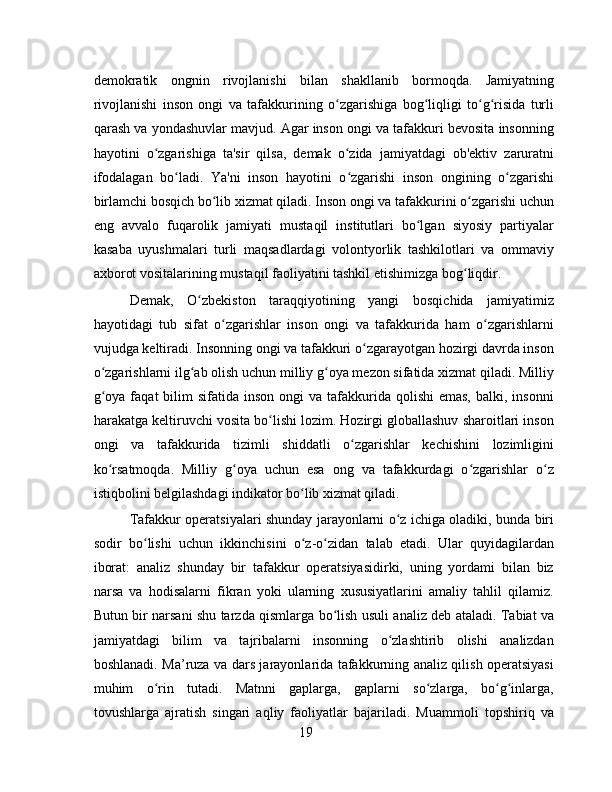 demokratik   ongnin   rivojlanishi   bilan   shakllanib   bormoqda.   Jamiyatning
rivojlanishi   inson   ongi   va   tafakkurining   o zgarishiga   bog liqligi   to g risida   turliʻ ʻ ʻ ʻ
qarash va yondashuvlar mavjud. Agar inson ongi va tafakkuri bevosita insonning
hayotini   o zgarishiga   ta'sir   qilsa,   demak   o zida   jamiyatdagi   ob'ektiv   zaruratni	
ʻ ʻ
ifodalagan   bo ladi.   Ya'ni   inson   hayotini   o zgarishi   inson   ongining   o zgarishi	
ʻ ʻ ʻ
birlamchi bosqich bo lib xizmat qiladi. Inson ongi va tafakkurini o zgarishi uchun	
ʻ ʻ
eng   avvalo   fuqarolik   jamiyati   mustaqil   institutlari   bo lgan   siyosiy   partiyalar	
ʻ
kasaba   uyushmalari   turli   maqsadlardagi   volontyorlik   tashkilotlari   va   ommaviy
axborot vositalarining mustaqil faoliyatini tashkil etishimizga bog liqdir.	
ʻ
Demak,   O zbekiston   taraqqiyotining   yangi   bosqichida   jamiyatimiz	
ʻ
hayotidagi   tub   sifat   o zgarishlar   inson   ongi   va   tafakkurida   ham   o zgarishlarni	
ʻ ʻ
vujudga keltiradi. Insonning ongi va tafakkuri o zgarayotgan hozirgi davrda inson	
ʻ
o zgarishlarni ilg ab olish uchun milliy g oya mezon sifatida xizmat qiladi. Milliy	
ʻ ʻ ʻ
g oya  faqat  bilim   sifatida inson  ongi   va tafakkurida qolishi   emas,  balki,  insonni
ʻ
harakatga keltiruvchi vosita bo lishi lozim. Hozirgi globallashuv sharoitlari inson	
ʻ
ongi   va   tafakkurida   tizimli   shiddatli   o zgarishlar   kechishini   lozimligini	
ʻ
ko rsatmoqda.   Milliy   g oya   uchun   esa   ong   va   tafakkurdagi   o zgarishlar   o z	
ʻ ʻ ʻ ʻ
istiqbolini belgilashdagi indikator bo lib xizmat qiladi.	
ʻ
Tafakkur operatsiyalari shunday jarayonlarni o z ichiga oladiki, bunda biri	
ʻ
sodir   bo lishi   uchun   ikkinchisini   o z-o zidan   talab   etadi.   Ular   quyidagilardan	
ʻ ʻ ʻ
iborat:   analiz   shunday   bir   tafakkur   operatsiyasidirki,   uning   yordami   bilan   biz
narsa   va   hodisalarni   fikran   yoki   ularning   xususiyatlarini   amaliy   tahlil   qilamiz.
Butun bir narsani shu tarzda qismlarga bo lish usuli analiz deb ataladi. Tabiat va	
ʻ
jamiyatdagi   bilim   va   tajribalarni   insonning   o zlashtirib   olishi   analizdan	
ʻ
boshlanadi. Ma’ruza va dars jarayonlarida tafakkurning analiz qilish operatsiyasi
muhim   o rin   tutadi.   Matnni   gaplarga,   gaplarni   so zlarga,   bo g inlarga,	
ʻ ʻ ʻ ʻ
tovushlarga   ajratish   singari   aqliy   faoliyatlar   bajariladi.   Muammoli   topshiriq   va
19 