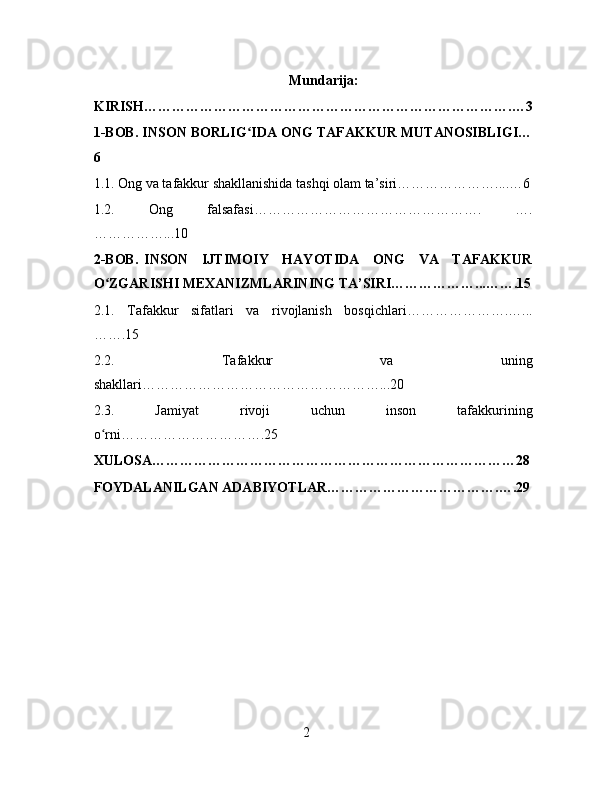 Mundarija:
KIRISH…………………………………………………………………….…3
1-BOB. INSON BORLIG IDA ONG TAFAKKUR MUTANOSIBLIGI…ʻ
6
1.1. Ong va tafakkur shakllanishida tashqi olam ta’siri…………………....…6
1.2.   Ong   falsafasi………………………………………….   ….
……………...10
2-BOB.  INSON   IJTIMOIY   HAYOTIDA   ONG   VA   TAFAKKUR
O ZGARISHI MEXANIZMLARINING TA’SIRI………………...…….15	
ʻ
2.1.   Tafakkur   sifatlari   va   rivojlanish   bosqichlari………………….…...
…….15
2.2.   Tafakkur   va   uning
shakllari……………………………………………...20
2.3.   Jamiyat   rivoji   uchun   inson   tafakkurining
o rni………………………….25
ʻ
XULOSA……………………………………………………………………28
FOYDALANILGAN ADABIYOTLAR……………………………….….29
2 