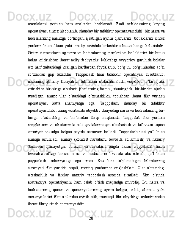 masalalarni   yechish   ham   analizdan   boshlanadi.   Endi   tafakkurninng   keying
operatsiyasi sintez hisoblanib, shunday bir tafakkur operatsiyasidirki, biz narsa va
hodisalarning   analizga   bo lingan,   ajratilgan   ayrim   qismlarini,   bo laklarini   sintezʻ ʻ
yordami   bilan   fikran   yoki   amaliy   ravishda   birlashtirib   butun   holiga   keltirishdir.
Sintez   elementlarining   narsa   va   hodisalarning   qismlari   va   bo laklarini   bir   butun	
ʻ
holga   keltirishdan   iborat   aqliy   faoliyatdir.   Maktabga   tayyorlov   guruhida   bolalar
o z   harf   xaltasidagi   kesilgan   harflardan   foydalanib,   bo g in,   bo g inlardan   so z,	
ʻ ʻ ʻ ʻ ʻ ʻ
so zlardan   gap   tuzadilar.   Taqqoslash   ham   tafakkur   operatsiyasi   hisoblanib,
ʻ
insonning   ijtimoiy   faoliyatida,   bilimlarni   o zlashtirishida,   voqelikni   to laroq   aks	
ʻ ʻ
ettirishida bir-biriga o xshash jihatlarning farqini, shuningdek, bir-biridan ajralib	
ʻ
turadigan,   ammo   ular   o rtasidagi   o xshashlikni   topishdan   iborat   fikr   yuritish	
ʻ ʻ
operatsiyasi   katta   ahamiyatga   ega.   Taqqoslash   shunday   bir   tafakkur
operatsiyasidirki, uning vositasida obyektiv dunyodagi narsa va hodisalarning bir-
biriga   o xshashligi   va   bir-biridan   farqi   aniqlanadi.   Taqqoslab   fikr   yuritish	
ʻ
sezgilarimiz  va  idrokimizda  hali   gavdalanmagan   o xshashlik  va  tafovutni   topish	
ʻ
zaruriyati   vujudga   kelgan   paytda   namoyon   bo ladi.   Taqqoslash   ikki   yo l   bilan	
ʻ ʻ
amalga   oshiriladi:   amaliy   (konkret   narsalarni   bevosita   solishtirish)   va   nazariy
(tasavvur   qilinayotgan   obrazlar   va   narsalarni   ongda   fikran   taqqoslash).   Inson
tevarak-atrofdagi   barcha   narsa   va   hodisalarni   bevosita   aks   ettirish,   qo l   bilan	
ʻ
paypaslash   imkoniyatiga   ega   emas.   Shu   bois   to planadigan   bilimlarning	
ʻ
aksariyati   fikr   yuritish   orqali,   mantiq   yordamida   anglashiladi.   Ular   o rtasidagi	
ʻ
o xshashlik   va   farqlar   nazariy   taqqoslash   asosida   ajratiladi.   Shu   o rinda	
ʻ ʻ
abstraksiya   operatsiyasini   ham   eslab   o tish   maqsadga   muvofiq.   Bu   narsa   va	
ʻ
hodisalarning   qonun   va   qonuniyatlarining   ayrim   belgisi,   sifati,   alomati   yoki
xususiyatlarini   fikran   ulardan   ayirib   olib,   mustaqil   fikr   obyektiga   aylantirishdan
iborat fikr yuritish operatsiyasidir.
20 