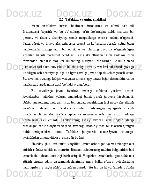 2.2. Tafakkur va uning shakllari
Inson   atrof-olam   (narsa,   hodisalar,   insonlarni)   va   o zini   turli   xilʻ
faoliyatlarni   bajarish   va   bu   ob’ektlarga   ta’sir   ko rsatgan   holda   ma’lum   bir	
ʻ
ijtimoiy   va   shaxsiy   ahamiyatga   molik   maqsadlarga   erishish   uchun   o rganadi.	
ʻ
Sezgi,   idrok   va   tasavvurlar   ixtiyorsiz   diqqat   va   ko rgazma-obrazli   xotira   bilan	
ʻ
hamkorlikda   insonga   aniq   bir   ob’ektlar   va   ularning   bevosita   o rganiladigan	
ʻ
xossalari   haqida   ma’lumot   beradilar.   Psixik   aks   ettirishning   bu   shakllari   inson
tomonidan   ob’ektiv   reallikni   bilishning   hissiyotli   asoslaridir.   Lekin   alohida
jismlar va real olam hodisalarini bilish istalgan amaliy vazifani hal etishda yuzaga
keladigan uch ahamiyatga  ega bo lgan savolga javob  topish  uchun yetarli  emas.	
ʻ
Bu savollar: «yuzaga kelgan vaziyatda nimani, qay tarzda bajarish mumkin, va bu
harakat natijasida nima hosil bo ladi? » dan iborat.	
ʻ
Bu   savollarga   javob   izlashda   bizlarga   tafakkur   yordam   beradi.
Avvalambor,   tafakkur   yuksak   darajadagi   bilish   psixik   jarayoni   hisoblanadi.
Ushbu jarayonning mohiyati inson tomonidan voqelikning faol ijodiy aks ettirish
va   o zgartirishdan   iborat.   Tafakkur   bevosita   idrokda   anglaymaydiganlarni   ochib	
ʻ
beradi;   u   olamni   ahamiyatli   aloqalar   va   munosabatlarda,   uning   turli   xildagi
vositalarida   aks   ettiradi.   Tafakkurning   asosiy   vazifasi   real   bog liqliklarga	
ʻ
asoslangan  zarur aloqalarni vaqt va fazodagi tasodifiy mos kelishlardan ajratgan
holda   aniqlashdan   iborat.   Tafakkur   jarayonida   tasodifiydan   zaruratga,
ayrimlikdan umumiylikka o tish sodir bo ladi.	
ʻ ʻ
Shunday qilib,  tafakkurni  voqelikni   umumlashtirilgan  va  vositalangan  aks
ettirish sifatida ta’riflash mumkin. Bundan tafakkurning muhim belgilaridan biri
umumlashtirishdan iboratligi kelib chiqadi. Voqelikni umumlashtirgan holda aks
ettirish   birgina   odam   va   zamondoshlarining   emas,   balki,   o tmish   avlodlarining	
ʻ
ham   tajribasini   qayta   ishlab   chiqish   natijasidir.   Bu   tajriba   til   yordamida   og zaki	
ʻ
21 