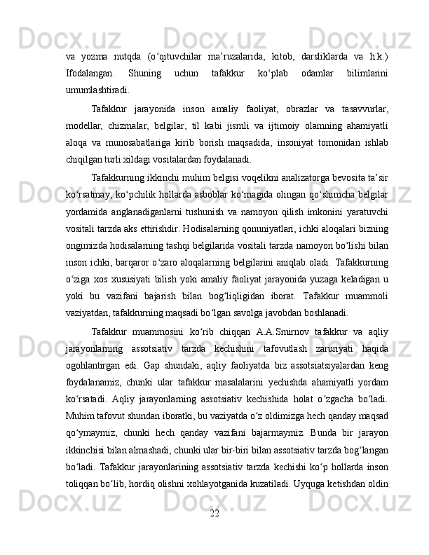 va   yozma   nutqda   (o qituvchilar   ma’ruzalarida,   kitob,   darsliklarda   va   h.k.)ʻ
Ifodalangan.   Shuning   uchun   tafakkur   ko plab   odamlar   bilimlarini	
ʻ
umumlashtiradi.
Tafakkur   jarayonida   inson   amaliy   faoliyat,   obrazlar   va   tasavvurlar,
modellar,   chizmalar,   belgilar,   til   kabi   jismli   va   ijtimoiy   olamning   ahamiyatli
aloqa   va   munosabatlariga   kirib   borish   maqsadida,   insoniyat   tomonidan   ishlab
chiqilgan turli xildagi vositalardan foydalanadi.
Tafakkurning ikkinchi muhim belgisi voqelikni analizatorga bevosita ta’sir
ko rsatmay, ko pchilik hollarda asboblar  ko magida olingan qo shimcha belgilar	
ʻ ʻ ʻ ʻ
yordamida   anglanadiganlarni   tushunish   va   namoyon   qilish   imkonini   yaratuvchi
vositali tarzda aks ettirishdir. Hodisalarning qonuniyatlari, ichki aloqalari bizning
ongimizda hodisalarning tashqi belgilarida vositali tarzda namoyon bo lishi bilan	
ʻ
inson ichki, barqaror  o zaro aloqalarning belgilarini  aniqlab oladi. Tafakkurning	
ʻ
o ziga   xos   xususiyati   bilish   yoki   amaliy   faoliyat   jarayonida   yuzaga   keladigan   u	
ʻ
yoki   bu   vazifani   bajarish   bilan   bog liqligidan   iborat.   Tafakkur   muammoli	
ʻ
vaziyatdan, tafakkurning maqsadi bo lgan savolga javobdan boshlanadi.	
ʻ
Tafakkur   muammosini   ko rib   chiqqan   A.A.Smirnov   tafakkur   va   aqliy	
ʻ
jarayonlarning   assotsiativ   tarzda   kechishini   tafovutlash   zaruriyati   haqida
ogohlantirgan   edi.   Gap   shundaki,   aqliy   faoliyatda   biz   assotsiatsiyalardan   keng
foydalanamiz,   chunki   ular   tafakkur   masalalarini   yechishda   ahamiyatli   yordam
ko rsatadi.   Aqliy   jarayonlarning   assotsiativ   kechishida   holat   o zgacha   bo ladi.	
ʻ ʻ ʻ
Muhim tafovut shundan iboratki, bu vaziyatda o z oldimizga hech qanday maqsad	
ʻ
qo ymaymiz,   chunki   hech   qanday   vazifani   bajarmaymiz.   Bunda   bir   jarayon	
ʻ
ikkinchisi bilan almashadi, chunki ular bir-biri bilan assotsiativ tarzda bog langan	
ʻ
bo ladi.  Tafakkur  jarayonlarining assotsiativ  tarzda  kechishi   ko p  hollarda inson	
ʻ ʻ
toliqqan bo lib, hordiq olishni xohlayotganida kuzatiladi. Uyquga ketishdan oldin	
ʻ
22 