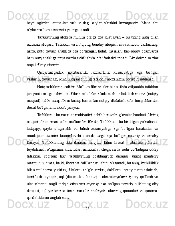 hayolingizdan   ketma-ket   turli   xildagi   o ylar   o tishini   kuzatgansiz.   Mana   shuʻ ʻ
o ylar ma’lum assotsiatsiyalarga kiradi.	
ʻ
Tafakkurning  alohida   muhim   o ziga  xos   xususiyati   –  bu   uning  nutq   bilan	
ʻ
uzluksiz aloqasi.  Tafakkur  va nutqning bunday aloqasi,  avvalambor, fikrlarning,
hatto,  nutq  tovush  shakliga   ega  bo lmagan  holat,  masalan,   kar-soqov   odamlarda	
ʻ
ham nutq shakliga mujassamlashtirilishida o z ifodasini topadi. Biz doimo so zlar	
ʻ ʻ
orqali fikr yuritamiz.
Qisqartirilganlik,   muxtasarlik,   ixchamlilik   xususiyatiga   ega   bo lgan	
ʻ
yashirin, tovushsiz, ichki nutq insonning tafakkur mexanizmi bo lib hisoblanadi.	
ʻ
Nutq tafakkur qurolidir. Ma’lum fikr so zlar bilan ifoda etilganida tafakkur	
ʻ
jarayoni amalga oshiriladi. Fikrni so z bilan ifoda etish – ifodalash motivi (nutqiy	
ʻ
maqsad), ichki nutq, fikrni tashqi tomondan nutqiy ifodalash kabi bosqichlaridan
iborat bo lgan murakkab jarayon.	
ʻ
Tafakkur – bu narsalar mohiyatini ochib beruvchi g oyalar harakati. Uning	
ʻ
natijasi obraz emas, balki ma’lum bir fikrdir. Tafakkur – bu kiritilgan yo nalishli-	
ʻ
tadqiqiy,   qayta   o zgarishli   va   bilish   xususiyatiga   ega   bo lgan   harakatlar   va	
ʻ ʻ
muolajalar   tizimini   taxminlovchi   alohida   turga   ega   bo lgan   nazariy   va   amaliy	
ʻ
faoliyat.   Tafakkurning   ikki   darajasi   mavjud:   fahm-farosat   –   abstraksiyalardan
foydalanish o zgarmas chizmalar, namunalar chegarasida sodir bo ladigan oddiy	
ʻ ʻ
tafakkur,   sog lom   fikr,   tafakkurning   boshlang ich   darajasi,   uning   mantiqiy
ʻ ʻ
mazmunini emas, balki, ibora va dalillar tuzilishini o rganadi, bu aniq, izchilliklik	
ʻ
bilan   mulohaza   yuritish,   fikrlarni   to g ri   tuzish,   dalillarni   qat’iy   tizimlashtirish,	
ʻ ʻ
tasniflash   layoqati;   aql   (dialektik   tafakkur)   –   abstraksiyalarni   ijodiy   qo llash   va	
ʻ
ular   tabiatini   ongli   tadqiq   etish   xususiyatiga   ega   bo lgan   nazariy   bilishning   oliy	
ʻ
darajasi,   aql   yordamida   inson   narsalar   mohiyati,   ularning   qonunlari   va   qarama-
qarshiliklarini anglab etadi.
23 