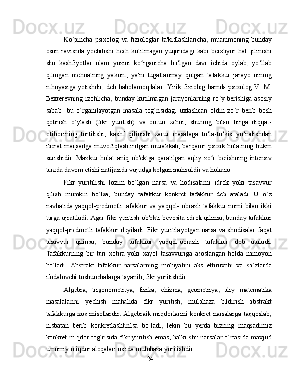 Ko pincha   psixolog   va   fiziologlar   ta'kidlashlaricha,   muammoning   bundayʻ
oson  ravishda   yechilishi   hech kutilmagan  yuqoridagi  kabi   beixtiyor   hal  qilinishi
shu   kashfiyotlar   olam   yuzini   ko rganicha   bo lgan   davr   ichida   oylab,   yo llab	
ʻ ʻ ʻ
qilingan   mehnatning   yakuni,   ya'ni   tugallanmay   qolgan   tafakkur   jarayo   nining
nihoyasiga   yetishdir,  deb   baholamoqdalar.   Yirik   fiziolog   hamda  psixolog   V.   M.
Bexterevning  izohlicha,  bunday   kutilmagan   jarayonlarning  ro y  berishiga  asosiy	
ʻ
sabab-   bu   o rganilayotgan   masala   tog risidagi   uxlashdan   oldin   zo r   berib   bosh	
ʻ ʻ ʻ
qotirish   o ylash   (fikr   yuritish)   va   butun   zehni,   shuning   bilan   birga   diqqat-	
ʻ
e'tiborining   tortilishi,   kashf   qilinishi   zarur   masalaga   to la-to kis   yo nalishdan	
ʻ ʻ ʻ
iborat   maqsadga   muvofiqlashtirilgan   murakkab,   barqaror   psixik   holatning   hukm
surishidir.   Mazkur   holat   aniq   ob'ektga   qaratilgan   aqliy   zo r   berishning   intensiv
ʻ
tarzda davom etishi natijasida vujudga kelgan mahsuldir va hokazo.
Fikr   yuritilishi   lozim   bo lgan   narsa   va   hodisalarni   idrok   yoki   tasavvur	
ʻ
qilish   mumkin   bo lsa,   bunday   tafakkur   konkret   tafakkur   deb   ataladi.   U   o z	
ʻ ʻ
navbatida yaqqol-predmetli  tafakkur va yaqqol- obrazli  tafakkur nomi bilan ikki
turga ajratiladi. Agar fikr yuritish ob'ekti bevosita idrok qilinsa, bunday tafakkur
yaqqol-predmetli   tafakkur  deyiladi.  Fikr   yuritilayotgan  narsa  va shodisalar   faqat
tasavvur   qilinsa,   bunday   tafakkur   yaqqol-obrazli   tafakkur   deb   ataladi.
Tafakkurning   bir   turi   xotira   yoki   xayol   tasavvuriga   asoslangan   holda   namoyon
bo ladi.   Abstrakt   tafakkur   narsalarning   mohiyatini   aks   ettiruvchi   va   so zlarda	
ʻ ʻ
ifodalovchi tushunchalarga tayanib, fikr yuritishdir. 
Algebra,   trigonometriya,   fizika,   chizma,   geometriya,   oliy   matematika
masalalarini   yechish   mahalida   fikr   yuritish,   mulohaza   bildirish   abstrakt
tafakkurga xos misollardir. Algebraik miqdorlarini konkret narsalarga taqqoslab,
nisbatan   berib   konkretlashtirilsa   bo ladi,   lekin   bu   yerda   bizning   maqsadimiz	
ʻ
konkret miqdor tog risida fikr yuritish emas, balki shu narsalar o rtasida mavjud	
ʻ ʻ
umumiy miqdor aloqalari ustida mulohaza yuritishdir. 
24 