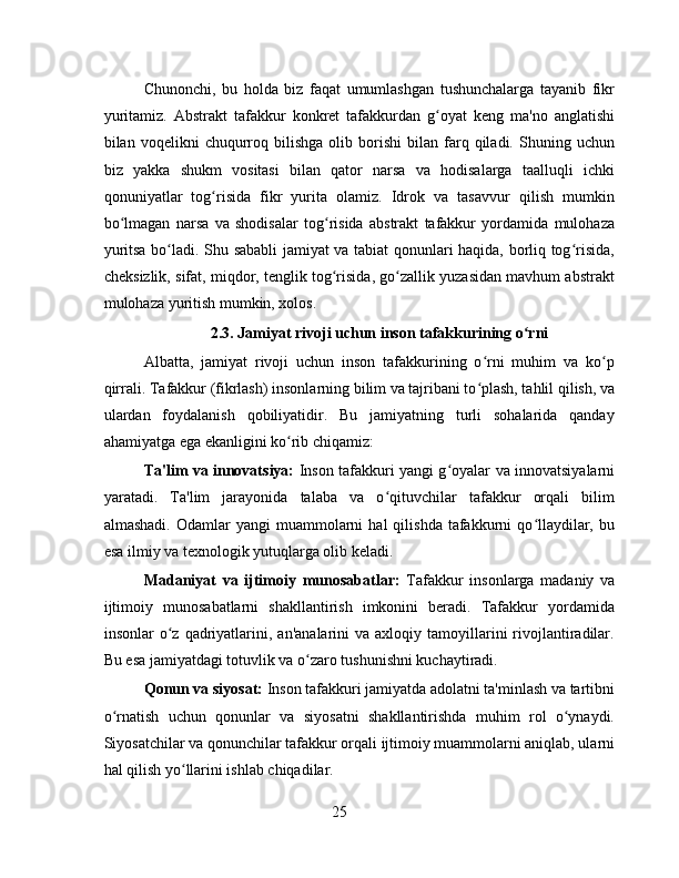 Chunonchi,   bu   holda   biz   faqat   umumlashgan   tushunchalarga   tayanib   fikr
yuritamiz.   Abstrakt   tafakkur   konkret   tafakkurdan   g oyat   keng   ma'no   anglatishiʻ
bilan  voqelikni   chuqurroq   bilishga   olib   borishi   bilan   farq   qiladi.   Shuning  uchun
biz   yakka   shukm   vositasi   bilan   qator   narsa   va   hodisalarga   taalluqli   ichki
qonuniyatlar   tog risida   fikr   yurita   olamiz.   Idrok   va   tasavvur   qilish   mumkin	
ʻ
bo lmagan   narsa   va   shodisalar   tog risida   abstrakt   tafakkur   yordamida   mulohaza	
ʻ ʻ
yuritsa bo ladi. Shu sababli jamiyat va tabiat qonunlari haqida, borliq tog risida,	
ʻ ʻ
cheksizlik, sifat, miqdor, tenglik tog risida, go zallik yuzasidan mavhum abstrakt	
ʻ ʻ
mulohaza yuritish mumkin, xolos.
2.3. Jamiyat rivoji uchun inson tafakkurining o rni	
ʻ
Albatta,   jamiyat   rivoji   uchun   inson   tafakkurining   o rni   muhim   va   ko p	
ʻ ʻ
qirrali. Tafakkur (fikrlash) insonlarning bilim va tajribani to plash, tahlil qilish, va
ʻ
ulardan   foydalanish   qobiliyatidir.   Bu   jamiyatning   turli   sohalarida   qanday
ahamiyatga ega ekanligini ko rib chiqamiz:	
ʻ
Ta'lim va innovatsiya:   Inson tafakkuri yangi g oyalar va innovatsiyalarni	
ʻ
yaratadi.   Ta'lim   jarayonida   talaba   va   o qituvchilar   tafakkur   orqali   bilim	
ʻ
almashadi.   Odamlar  yangi  muammolarni   hal  qilishda  tafakkurni   qo llaydilar,  bu	
ʻ
esa ilmiy va texnologik yutuqlarga olib keladi.
Madaniyat   va   ijtimoiy   munosabatlar:   Tafakkur   insonlarga   madaniy   va
ijtimoiy   munosabatlarni   shakllantirish   imkonini   beradi.   Tafakkur   yordamida
insonlar   o z   qadriyatlarini,  an'analarini  va  axloqiy  tamoyillarini   rivojlantiradilar.	
ʻ
Bu esa jamiyatdagi totuvlik va o zaro tushunishni kuchaytiradi.	
ʻ
Qonun va siyosat:  Inson tafakkuri jamiyatda adolatni ta'minlash va tartibni
o rnatish   uchun   qonunlar   va   siyosatni   shakllantirishda   muhim   rol   o ynaydi.	
ʻ ʻ
Siyosatchilar va qonunchilar tafakkur orqali ijtimoiy muammolarni aniqlab, ularni
hal qilish yo llarini ishlab chiqadilar.	
ʻ
25 