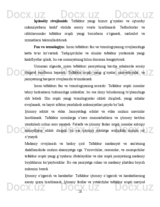 Iqtisodiy   rivojlanish:   Tafakkur   yangi   biznes   g oyalari   va   iqtisodiyʻ
imkoniyatlarni   kashf   etishda   asosiy   vosita   hisoblanadi.   Tadbirkorlar   va
ishbilarmonlar   tafakkur   orqali   yangi   bozorlarni   o rganadi,   mahsulot   va	
ʻ
xizmatlarni takomillashtiradi.
Fan va texnologiya:  Inson tafakkuri fan va texnologiyaning rivojlanishiga
katta   ta'sir   ko rsatadi.   Tadqiqotchilar   va   olimlar   tafakkur   yordamida   yangi	
ʻ
kashfiyotlar qiladi, bu esa insoniyatning bilim doirasini kengaytiradi.
Umuman   olganda,   inson   tafakkuri   jamiyatning   barcha   sohalarida   asosiy
dvigatel   vazifasini   bajaradi.   Tafakkur   orqali   yangi   g oyalar,   innovatsiyalar,   va	
ʻ
jamiyatning barqaror rivojlanishi ta'minlanadi.
Inson   tafakkuri   fan   va   texnologiyaning   asosidir.   Tafakkur   orqali   insonlar
tabiiy hodisalarni tushunishga intiladilar, bu esa ilmiy bilimlarning to planishiga	
ʻ
olib   keladi.   Shu   orqali   yangi   texnologiyalar   ishlab   chiqiladi,   yangi   sohalar
rivojlanadi, va hayot sifatini yaxshilash imkoniyatlari paydo bo ladi.	
ʻ
Ijtimoiy   adolat   va   etika:   Jamiyatdagi   adolat   va   etika   muhim   mavzular
hisoblanadi.   Tafakkur   insonlarga   o zaro   munosabatlarni   va   ijtimoiy   tartibni	
ʻ
yaxshilash uchun asos yaratadi. Falsafa va ijtimoiy fanlar orqali insonlar axloqiy
tamoyillarni   ishlab   chiqadi,   bu   esa   ijtimoiy   adolatga   erishishda   muhim   rol
o ynaydi.	
ʻ
Madaniy   rivojlanish   va   badiiy   ijod:   Tafakkur   madaniyat   va   san'atning
shakllanishida   muhim   ahamiyatga   ega.   Yozuvchilar,   rassomlar,   va   musiqachilar
tafakkur orqali yangi g oyalarni ifodalaydilar va ular orqali jamiyatning madaniy	
ʻ
boyliklarini ko paytiradilar. Bu esa jamiyatga ruhan va madaniy jihatdan boyish	
ʻ
imkonini beradi.
Ijtimoiy   o zgarish   va   harakatlar:   Tafakkur   ijtimoiy   o zgarish   va   harakatlarning	
ʻ ʻ
asosiy   qismi   hisoblanadi.   Ijtimoiy   faollar   va   yetakchilar   tafakkur   orqali   mavjud
26 