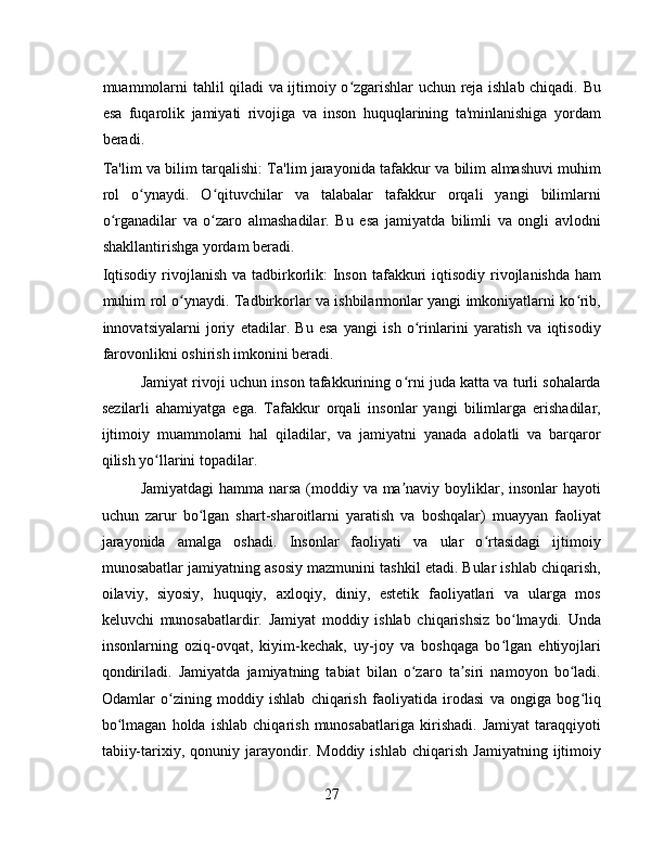 muammolarni tahlil qiladi va ijtimoiy o zgarishlar uchun reja ishlab chiqadi. Buʻ
esa   fuqarolik   jamiyati   rivojiga   va   inson   huquqlarining   ta'minlanishiga   yordam
beradi.
Ta'lim va bilim tarqalishi: Ta'lim jarayonida tafakkur va bilim almashuvi muhim
rol   o ynaydi.   O qituvchilar   va   talabalar   tafakkur   orqali   yangi   bilimlarni	
ʻ ʻ
o rganadilar   va   o zaro   almashadilar.   Bu   esa   jamiyatda   bilimli   va   ongli   avlodni	
ʻ ʻ
shakllantirishga yordam beradi.
Iqtisodiy  rivojlanish  va tadbirkorlik:  Inson  tafakkuri  iqtisodiy rivojlanishda ham
muhim rol o ynaydi. Tadbirkorlar va ishbilarmonlar yangi imkoniyatlarni ko rib,	
ʻ ʻ
innovatsiyalarni   joriy   etadilar.   Bu   esa   yangi   ish   o rinlarini   yaratish   va   iqtisodiy	
ʻ
farovonlikni oshirish imkonini beradi.
Jamiyat rivoji uchun inson tafakkurining o rni juda katta va turli sohalarda	
ʻ
sezilarli   ahamiyatga   ega.   Tafakkur   orqali   insonlar   yangi   bilimlarga   erishadilar,
ijtimoiy   muammolarni   hal   qiladilar,   va   jamiyatni   yanada   adolatli   va   barqaror
qilish yo llarini topadilar.	
ʻ
Jamiyatdagi  hamma narsa  (moddiy va ma naviy boyliklar, insonlar hayoti	
ʼ
uchun   zarur   bo lgan   shart-sharoitlarni   yaratish   va   boshqalar)   muayyan   faoliyat	
ʻ
jarayonida   amalga   oshadi.   Insonlar   faoliyati   va   ular   o rtasidagi   ijtimoiy	
ʻ
munosabatlar jamiyatning asosiy mazmunini tashkil etadi. Bular ishlab chiqarish,
oilaviy,   siyosiy,   huquqiy,   axloqiy,   diniy,   estetik   faoliyatlari   va   ularga   mos
keluvchi   munosabatlardir.   Jamiyat   moddiy   ishlab   chiqarishsiz   bo lmaydi.   Unda	
ʻ
insonlarning   oziq-ovqat,   kiyim-kechak,   uy-joy   va   boshqaga   bo lgan   ehtiyojlari
ʻ
qondiriladi.   Jamiyatda   jamiyatning   tabiat   bilan   o zaro   ta siri   namoyon   bo ladi.	
ʻ ʼ ʻ
Odamlar   o zining   moddiy   ishlab   chiqarish   faoliyatida   irodasi   va   ongiga   bog liq	
ʻ ʻ
bo lmagan   holda   ishlab   chiqarish   munosabatlariga   kirishadi.   Jamiyat   taraqqiyoti	
ʻ
tabiiy-tarixiy,  qonuniy   jarayondir.   Moddiy  ishlab   chiqarish   Jamiyatning   ijtimoiy
27 