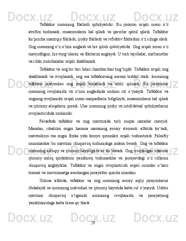 Tafakkur   insonning   fikrlash   qobiliyatidir.   Bu   jarayon   orqali   inson   o zʻ
atrofini   tushunadi,   muammolarni   hal   qiladi   va   qarorlar   qabul   qiladi.   Tafakkur
ko pincha mantiqiy fikrlash, ijodiy fikrlash va reflektiv fikrlashni o z ichiga oladi.	
ʻ ʻ
Ong insonning o z-o zini anglash va his qilish qobiliyatidir. Ong orqali inson o z	
ʻ ʻ ʻ
mavjudligini, his-tuyg ularini va fikrlarini anglaydi. U turli tajribalar, ma'lumotlar	
ʻ
va ichki mulohazalar orqali shakllanadi.
Tafakkur va ong bir-biri bilan chambarchas bog liqdir. Tafakkur orqali ong	
ʻ
shakllanadi   va   rivojlanadi,   ong   esa   tafakkurning   asosini   tashkil   etadi.   Insonning
tafakkur   jarayonlari   ong   orqali   kuzatiladi   va   tahlil   qilinadi.   Bu   jarayonlar
insonning   rivojlanishi   va   o zini   anglashida   muhim   rol   o ynaydi.   Tafakkur   va	
ʻ ʻ
ongning rivojlanishi orqali inson maqsadlarni belgilaydi, muammolarni hal qiladi
va ijtimoiy aloqalarni quradi. Ular insonning ijodiy va intellektual qobiliyatlarini
rivojlantirishda muhimdir.
Falsafada   tafakkur   va   ong   mavzusida   turli   nuqtai   nazarlar   mavjud.
Masalan,   idealizm   ongni   hamma   narsaning   asosiy   elementi   sifatida   ko radi,	
ʻ
materializm   esa   ongni   fizika   yoki   kimyo   qonunlari   orqali   tushuntiradi.   Falsafiy
munozaralar   bu   mavzuni   chuqurroq   tushunishga   imkon   beradi.   Ong   va   tafakkur
insonning axloqiy va ijtimoiy hayotiga ta'sir ko rsatadi. Ong rivojlangan odamlar	
ʻ
ijtimoiy   axloq   qoidalarini   yaxshiroq   tushunadilar   va   jamiyatdagi   o z   rollarini	
ʻ
chuqurroq   anglaydilar.   Tafakkur   va   ongni   rivojlantirish   orqali   insonlar   o zaro	
ʻ
hurmat va muvozanatga asoslangan jamiyatlar qurishi mumkin.
Xulosa   sifatida,   tafakkur   va   ong   insonning   asosiy   aqliy   jarayonlarini
ifodalaydi va insonning individual va ijtimoiy hayotida katta rol o ynaydi. Ushbu	
ʻ
mavzuni   chuqurroq   o rganish   insonning   rivojlanishi   va   jamiyatning	
ʻ
yaxshilanishiga katta hissa qo shadi.	
ʻ
29 