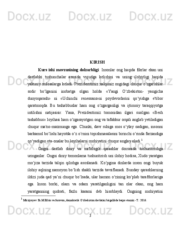 KIRISH
Kurs   ishi   mavzusining   dolzarbligi :   Insonlar   ong   haqida   fikrlar   ekan   uni
dastlabki   tushunchalar   asosida   vujudga   kelishini   va   uning   ilohiyligi   haqida
yakuniy xulosalarga keladi. Prezidemtimiz xalqimiz ongidagi chuqur o zgarishlarʻ
sodir   bo lganini   inobatga   olgan   holda   «Yangi   O zbekiston-   yangicha	
ʻ ʻ
dunyoqarash»   ni   «Uchinchi   renessans»ni   poydevorlarini   qo yishga   e'tibor	
ʻ
qaratmoqda.   Bu   tashabbuslar   ham   ong   o zgarganligi   va   ijtimoiy   taraqqiyotga	
ʻ
intilishni   natijasisir.   Yana,   Prezidentimiz   tomonidan   ilgari   surilgan   «Besh
tashabbus» loyihasi ham o zgarayotgan ong va tafakkur orqali anglab yetiladigan	
ʻ
chuqur   ma'no-mazmunga   ega.   Chunki,  davr   ruhiga   mos   o ylay   oadigan,   insonni	
ʻ
barkamol bo lishi hayotda o z o rnini topishmasalasini birinchi o rinda farzandiga	
ʻ ʻ ʻ ʻ
qo yadigan ota-onalar bu loyihalarni mohiyatini chuqur anglay oladi.	
ʻ 1
Ongni   dastlab   diniy   va   mifologik   qarashlar   doirasida   tushuntirishga
uringanlar. Ongni diniy tomonlama tushuntirish uni ilohiy hodisa, Xudo yaratgan
mo jiza   tarzida   talqin   qilishga   asoslanadi.   Ko pgina   dinlarda   inson   ongi   buyuk
ʻ ʻ
ilohiy aqlning namoyon bo lish shakli tarzida tavsiflanadi. Bunday qarashlarning	
ʻ
ildizi juda qad ya’ni chuqur bo lsada, ular hamon o zining ko plab tarafdorlariga	
ʻ ʻ ʻ
ega.   Inson   borki,   olam   va   odam   yaratilganligini   tan   olar   ekan,   ong   ham
yaratganning   qudrati,   fazlu   karami   deb   hisoblaydi.   Ongning   mohiyatini
1
  Mirziyoyev Sh.M.Erkin va farovon, demokratik O zbekiston davlatini birgalikda barpo etamiz.-	
ʻ Т .: 2016.
3 