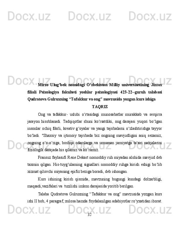 Mirzo   Ulug bek   nomidagi   O zbekiston   Milliy   universitetining   Jizzaxʻ ʻ
filiali   Psixologiya   fakulteti   yoshlar   psixologiyasi   423-22--guruh   talabasi
Qudratova Gulruxning “Tafakkur va ong” mavzusida yozgan kurs ishiga
TAQRIZ
Ong   va   tafakkur-   uslubi   o rtasidagi   munosabatlar   murakkab   va   serqirra	
ʻ
jarayon   hisoblanadi.   Tadqiqotlar   shuni   ko rsatdiki,   ong   darajasi   yuqori   bo lgan	
ʻ ʻ
insonlar ochiq fikrli, kreativ g oyalar  va yangi  tajribalarni  o zlashtirishga tayyor	
ʻ ʻ
bo ladi.   "Shaxsiy   va   ijtimoiy   tajribada   biz   ongning   mavjudligini   aniq   sezamiz,	
ʻ
ongning   o z-o ziga,   boshqa   odamlarga   va   umuman   jamiyatga   ta'siri   natijalarini	
ʻ ʻ
fiziologik darajada his qilamiz va ko ramiz.	
ʻ
Fransuz faylasufi Rene Dekart nomoddiy ruh miyadan alohida mavjud deb
taxmin   qilgan.   His-tuyg ulaming   signallaгi   nomoddiy   ruhga   kirish   eshigi   bo lib	
ʻ ʻ
xizmat qiluvchi miyaning epifiz beziga boradi, deb ishongan.
Kurs   ishining   kirish   qismida,   mavzuning   bugungi   kundagi   dolzarbligi,
maqsadi,vazifalari va  tuzilishi imkon darajasida yoritib berilgan.
Talaba   Qudratova   Gulruxning   “Tafakkur   va   ong”   mavzusida   yozgan   kurs
ishi II bob, 4 paragraf, xulosa hamda foydalanilgan adabiyotlar ro yxatidan iborat.	
ʻ
32